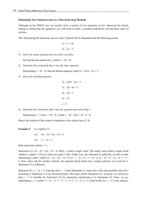 228 GMAT Data Sufficiency Prep Course


    Eliminating The Unknowns One at a Time (Four-Step Method)

    Although on the GMAT you can usually solve a system of two equations in two unknowns by merely
    adding or subtracting the equations, you still need to know a standard method for solving these types of
    systems.

    The “eliminating the unknowns one at a time” method will be illustrated with the following system:

                                                 2x + y = 10

                                                 5x – 2y = 7

    1) Solve one of the equations for one of the variables:

        Solving the top equation for y yields y = 10 – 2x.

    2) Substitute the result from Step 1 into the other equation:

        Substituting y = 10 – 2x into the bottom equation yields 5x – 2(10 – 2x) = 7.

    3) Solve the resulting equation:

                                                 5x – 2(10 – 2x) = 7

                                                 5x – 20 + 4x = 7

                                                 9x – 20 = 7

                                                 9x = 27

                                                 x=3

    4) Substitute the result from Step 3 into the equation derived in Step 1:

        Substituting x = 3 into y = 10 – 2x yields y = 10 – 2(3) = 10 – 6 = 4.

    Hence, the solution of the system of equations is the ordered pair (3, 4).


    Example 4:      Is x equal to 1?

                    (1)    (3x – 2) + (3x + 2) = 6

                    (2)    x2 + 2x = 3

    Both statements satisfy x = 1.

    Statement (1): (3x – 2) + (3x + 2) = 6; Here, x yields a single value. The single value yields a single result
    whether it equals 1 (Yes) or does not equal 1 (No). Either way, the statement is sufficient. In other words,
    substituting x with 1 yields (3x – 2) + (3x + 2) = 6; (3 · 1 – 2) + (3 · 1 + 2) = 6; (3 – 2) + (3 + 2) = 6; 1 + 5 =
    6. Now, don’t ask for another solution, the equation being linear has a single solution, so 6 must be it.
    Statement (1) is sufficient.

    Statement (2): x2 + 2x = 3: Take the clue x = 1 from Statement (1). Since this is the only possible value for x
    according to Statement (1) (we discussed there), this must satisfy Statement (2). Anyway, we still prove
    that x = 1 is feasible for Statement (2) by separately substituting it in Statement (2). Here, we go:
    Substituting x = 1 yields x2 + 2x = 3; 12 + 2 · 1 = 3; 1 + 2 = 3; 3 = 3; Valid result. So, x = 1 is one solution.
 