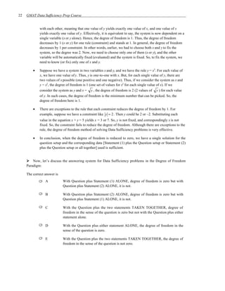 22   GMAT Data Sufficiency Prep Course


             with each other, meaning that one value of y yields exactly one value of x, and one value of x
             yields exactly one value of y. Effectively, it is equivalent to say, the system is now dependent on a
             single variable (x or y alone). Hence, the degree of freedom is 1. Thus, the degree of freedom
             decreases by 1 (x or y) for one rule (constraint) and stands at 1. In general, the degree of freedom
             decreases by 1 per constraint. In other words, earlier, we had to choose both x and y to fix the
             system, so the degree was 2. Now, we need to choose only one of them (x or y), and the other
             variable will be automatically fixed (evaluated) and the system is fixed. So, to fix the system, we
             need to know (or fix) only one of x and y.

         •   Suppose we have a system in two variables x and y, and we have the rule y = x2. For each value of
             x, we have one value of y. Thus, y is one-to-one with x. But, for each single value of y, there are
             two values of x possible (one positive and one negative). Thus, if we consider the system as x and
             y = x2, the degree of freedom is 1 (one set of values for x2 for each single value of x). If we
             consider the system as y and x = y , the degree of freedom is 2 (2 values of y ) for each value
             of y. In such cases, the degree of freedom is the minimum number that can be picked. So, the
             degree of freedom here is 1.

         •   There are exceptions to the rule that each constraint reduces the degree of freedom by 1. For
             example, suppose we have a constraint like y = 2. Then y could be 2 or –2. Substituting each
             value in the equation x + y = 5 yields x = 3 or 7. So, y is not fixed, and correspondingly x is not
             fixed. So, the constraint fails to reduce the degree of freedom. Although there are exceptions to the
             rule, the degree of freedom method of solving Data Sufficiency problems is very effective.

         •   In conclusion, when the degree of freedom is reduced to zero, we have a single solution for the
             question setup and the corresponding data [Statement (1) plus the Question setup or Statement (2)
             plus the Question setup or all together] used is sufficient.


         Now, let’s discuss the answering system for Data Sufficiency problems in the Degree of Freedom
     Paradigm:

     The correct answer is
                 A           With Question plus Statement (1) ALONE, degree of freedom is zero but with
                             Question plus Statement (2) ALONE, it is not.

                 B           With Question plus Statement (2) ALONE, degree of freedom is zero but with
                             Question plus Statement (1) ALONE, it is not.

                 C           With the Question plus the two statements TAKEN TOGETHER, degree of
                             freedom in the sense of the question is zero but not with the Question plus either
                             statement alone.

                 D           With the Question plus either statement ALONE, the degree of freedom in the
                             sense of the question is zero.

                 E           With the Question plus the two statements TAKEN TOGETHER, the degree of
                             freedom in the sense of the question is not zero.
 