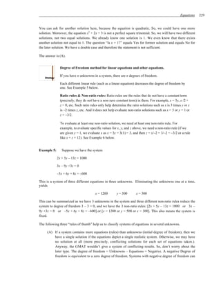 Equations   229


You can ask for another solution here, because the equation is quadratic. So, we could have one more
solution. Moreover, the equation x2 + 2x = 3 is not a perfect square trinomial. So, we will have two different
solutions, not two equal solutions. We already know one solution is 1. We even know that there exists
another solution not equal to 1. The question “Is x = 1?” equals Yes for former solution and equals No for
the later solution. We have a double case and therefore the statement is not sufficient.

The answer is (A).


               Degree of Freedom method for linear equations and other equations.

               If you have n unknowns in a system, there are n degrees of freedom.

               Each different linear rule (such as a linear equation) decreases the degree of freedom by
               one. See Example 5 below.

               Ratio rules & Non-ratio rules: Ratio rules are the rules that do not have a constant term
               (precisely, they do not have a non-zero constant term) in them. For example, x = 3y, x /2 +
               z = 0, etc. Such ratio rules only help determine the ratio solutions such as x is 3 times y or x
               is –2 times z, etc. And it does not help evaluate non-ratio solutions such as x = 3 or y = 1 or
               z = –3/2.

               To evaluate at least one non-ratio solution, we need at least one non-ratio rule. For
               example, to evaluate specific values for x, y, and z above, we need a non-ratio rule (if we
               are given y = 1, we evaluate x as x = 3y = 3(1) = 3, and then z = x/–2 = 3/–2 = –3/2 or a rule
               like x + z = 12). See Example 6 below.


Example 5:      Suppose we have the system

             2x + 5y – 13z = 1000

             3x – 9y +3z = 0

             –5x + 6y + 8z = –600

This is a system of three different equations in three unknowns. Eliminating the unknowns one at a time,
yields

                                         x = 1200       y = 500        x = 300

This can be summarized as we have 3 unknowns in the system and three different non-ratio rules reduce the
system to degree of freedom 3 – 3 = 0, and we have the 3 non-ratio rules: [2x + 5y – 13z = 1000 or 3x –
9y +3z = 0 or –5x + 6y + 8z = –600] or [x = 1200 or y = 500 or x = 300]. This also means the system is
fixed.

The following three “rules of thumb” help us to classify systems of equations in several unknowns.

     (A) If a system contains more equations (rules) than unknowns (initial degree of freedom), then we
         have a single solution if the equations depict a single realistic system. Otherwise, we may have
         no solution at all (more precisely, conflicting solutions for each set of equations taken.).
         Anyway, the GMAT wouldn’t give a system of conflicting results. So, don’t worry about the
         later type. The degree of freedom = Unknowns – Equations = Negative. A negative Degree of
         freedom is equivalent to a zero degree of freedom. Systems with negative degree of freedom can
 
