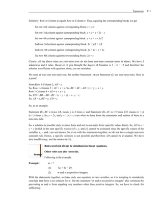 Equations     231


Similarly, Row n-Column m equals Row m-Column n. Thus, equating the corresponding blocks we get

     1st row 2nd column against corresponding block: x = y/2

     1st row 3rd column against corresponding block: x + y = x + 2y – z

     1st row 4th column against corresponding block: x + y + z = 5z/2

     2nd row 3rd column against corresponding block: 2x = y/2 + z/2

     2nd row 4th column against corresponding block: 2y = 2x – y + 2z

     3rd row 4th column against corresponding block: 2x = z

Clearly, all the above rules are ratio rules (we do not have non-zero constant terms in them). We have 3
unknowns and 6 rules. However, if you thought the degree of freedom is 3 – 6 = –3 and therefore the
solution is sufficient with question alone, you are mistaken.

We need at least one non-ratio rule, but neither Statement (1) nor Statement (2) are non-ratio rules. Here is
a proof:

From Row 1-Column 2, AB = x.
So, Row 1-Column 3 = AC = x + y. So, BC = AC – AB = (x + y) – x = y.
Row 1-Column 4 = AD = x + y + z.
So, CD = AD – AB – BC = (x + y + z) – x – y = z.
So, AB = x, BC = y, CD = z.

So, as an example:

Statement (1), BC is twice AB, means y is 2 times x; and Statement (2), AC is 1.5 times CD, means (x + y)
is 1.5 times z. So, y = 2x, and z = 1.5(x + y) are what we have from the statements and neither of these is a
non-ratio rule.

So, a solution is possible only in ratios form and not in non-ratio form (specific values form). So, AD is x +
y + z [which is the sum specific values (of x, y, and z)] cannot be evaluated since the specific values of the
variables x, y, and z are not known. So, even with the statements together, we do not have a single non-zero
constant rule. Hence, a specific solution is not possible and therefore AD cannot be evaluated. We have
data insufficiency, and the answer is (E).

               Rules need not always be simultaneous linear equations.

               Other rules can also constrain.

               Following is the example.

Example:          m=?
                  (1)      7m + 5n = 29
                  (2)      m and n are positive integers.
With the statements together, we have only one equation in two variables, so it is tempting to mistakenly
conclude that there is no solution for m. But the statement “m and n are positive integers” also constrains by
preventing m and n from equaling any numbers other than positive integers. So, we have to check for
sufficiency.
 
