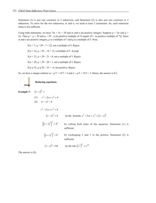 232 GMAT Data Sufficiency Prep Course


    Statement (1) is just one constrain in 2 unknowns, and Statement (2) is also just one constrain in 2
    unknowns. To solve for the two unknowns, m and n, we need at least 2 constraints. So, each statement
    alone is not sufficient.

    Using both statements, we have 7m + 5n = 29 and m and n are positive integers. Suppose p = 7m and q =
    5n. Then p + q = 29 and q = 29 – p [(a positive multiple of 5) equals 29 – (a positive multiple of 7)]. Since
    m and n are positive integers, p is a multiple of 7 and q is a multiple of 5. Now,

             If p = 7, q = 29 – 7 = 22, not a multiple of 5. Reject.

             If p = 14, q = 29 – 14 = 15, a multiple of 5. Accept.

             If p = 21, q = 29 – 21 = 8, not a multiple of 5. Reject.

             If p = 28, q = 29 – 28 = 1, not a multiple of 5. Reject.

             If p ≥ 35, q ≤ 29 – 35 = –6, not positive. Reject.

    So, we have a unique solution m = p/7 = 14/7 = 2 and n = q/5 = 15/5 = 3. Hence, the answer is (C).


                     Reducing equations.


    Example 7:      ( r − s)6   =

                    (1)     r 2 − 2rs + s 2 = 4
                    (2)     (r – s)3 = 8


                           r 2 − 2 rs + s 2 = 4

                                     ( r − s) 2 = 4      by the formula x − 2xy + y = ( x − y )
                                                                             2        2       2




                                [(r − s) ]
                                         2 3
                                               = 43     by cubing both sides of the equation, Statement (1) is
                                                        sufficient.

                                 [(r − s) ]3 2
                                                 = 82   by exchanging 2 and 3 in the powers, Statement (2) is
                                                        sufficient.

                                                                      ( a)
                                                                         b
                                    ( r − s) 6 = 64      by the rule x       = x ab

    The answer is (E).
 
