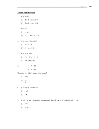 Equations   233


Problem Set H: Equations

1.   What is 4x ?

     (1)   |2x – 2| + |2x + 2| = 4

     (2)   |3x – 1| + |3x + 1| = 6


2.   What is x ?

     (1)   x=y+3

     (2)   (x + y – 2)(x + 2y) = 0


3.   What is the value of |x| ?

     (1)   |x| = 2x + 3

     (2)   x2 + |x| – 2 = 0


4.   What is 4n2 + 1?

     (1)   (4n + 1)(4n – 1) = 63

     (2)   4|n|2 + 4|n| + 1 = 25


5.              ax + by = 10

                ay + bx = 12

Which one of x and y is greater in the system?

     (1)   a>b

            a
     (2)      >1
            b


6.   If x2 – 5x + 6 = 0, then x =

     (1)   x≠1

     (2)   x≠2


7.   If a, b, c, d, and e are positive numbers and if   a + b = c + d + e then is b = d + e ?

     (1)   a=c

     (2)   a=d+e
 