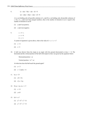 234 GMAT Data Sufficiency Prep Course


    8.                 (x – a)(x – b)(x – c)(x – d) = 0

                       (|y| – a)(|y| – b)(|y| – c)(|y| – d) = 0

          A is a set holding only all possible solutions of x, and B is a set holding only all possible solutions of
          y. If a, b, c, and d are four unequal numbers, then is the number of elements in set A equal to the
          number of elements in set B?

          (1)   a and b are positive.

          (2)   c and d are negative.


    9.             x–3=z
                   y–x=6
                   6–z=t
          A system of equations is given above, what is the value of x + y + z + t ?

          (1)   x=4

          (2)   t=5


    10.   A ball was thrown from the origin at an angle with the ground (horizontal) at time t = 0. The
          horizontal and the vertical position of the ball with respect to time t are given by the equations below:

                   Horizontal position = at

                   Vertical position = st2 + ut

          At what time does the ball touch the ground again?

          (1)   a=3

          (2)   s = 2 and u = 4


    11.   Is xz = 3?

          (1)   z/4 = 3/x

          (2)   x2yz = 3xy


    12.   If xyz = tyz, is x = t ?

          (1)   x=0

          (2)   y≠0


    13.   Is b > a ?

          (1)   a 4 + b 4 + c4 = 0

          (2)   a 3 + b 3 + c3 = 0
 