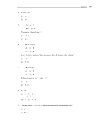 Equations   235


14.   Is rt + ts = 1 ?

      (1)   rs = 1

      (2)   st = 1


15.            3x + 4y = C

               Kx + 12y = 36

      What are the values of x and y ?

      (1)   C = 12

      (2)   K=9


16.          (K/3)x + Ty = C

             Kx + 12y = 21

             Px + 15y = R

      (x, y) = (1, 1) is a solution of the system shown above. Is there any other solution?

      (1)   C=7

      (2)   R = 24


17.           (K/3)s + Tq = C

             Ks + 12q = 21

             Ps + 15q = R

      In the system above, is s = 1 and q = 1?

      (1)   C=7

      (2)   R = 24


18.   Is x = 3?

      (1)    ( x − 3)( x − 4)
                              =0
                 ( x − 3)

      (2)   (x – 4)(x + 4) = 0


19.   If ab ≠ 0 and (|x| – a)(|x| – b) = 0, then how many possible solutions does x have?

      (1) a = 3

      (2) b = –2
 