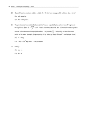 236 GMAT Data Sufficiency Prep Course



    20.   If a and b are two numbers and (|y| – a)(|y| – b) = 0, then how many possible solutions does y have?

          (1)   a is negative.

          (2)   b is not negative.


    21.   The gravitational force with which an object of mass m is pulled by the earth of mass M is given by
                                     mM
          the expression 6.67 ⋅10−11 2 where d is the diameter of the earth. The acceleration that an object of
                                      d
                                                                          F
          mass m will experience when pulled by a force F is given by . Considering no other forces are
                                                                          m
          acting on the body, what will the acceleration of the object be due to the earth’s gravitational force?

          (1)   m = 3 kgs

          (2)   M = 6 ⋅10 24 kgs and d = 630,000 meters


    22.   Is x = y ?

          (1)   x/y = 3

          (2)   x = 3y
 