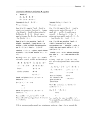 Equations   237


Answers and Solutions to Problem Set H: Equations
1.    What is 4x ?
      (1)     |2x – 2| + |2x + 2| = 4
      (2)     |3x – 1| + |3x + 1| = 6
Statement (1): |2x – 2| + |2x + 2| = 4                    Statement (2): |3x – 1| + |3x + 1| = 6
We have two cases:                                        We have two cases:

Case 1): 2x – 2 is negative. Then 2x + 2 could be         Case 1) 3x – 1 is negative. Then 3x + 1 could be
negative, zero or positive. Therefore, |2x – 2| equals    negative, zero or positive. Therefore, |3x – 1|
–(2x – 2) and |2x + 2| could be plus or minus (2x +       equals –(3x – 1) and |3x + 1| could be plus or
2). Therefore, |2x – 2| + |2x + 2| (which is given        minus (3x + 1). Therefore, |3x – 1| + |3x + 1|
equal to 4) equals –(2x – 2) + (2x + 2) and therefore     (which is given to equal 6) equals –(3x – 1) + (3x
–(2x – 2) + (2x + 2) = 4.                                 + 1) and therefore –(3x – 1) + (3x + 1) = 6.

Case 2): 2x – 2 is zero or positive. Then 2x + 2,         Case 2) 3x – 1 is zero or positive. Then 3x + 1,
which is 4 more than 2x – 2, must be zero + 4 or          which is 2 more than 3x – 1, must be
positive + 4, either of which is also surely positive     correspondingly zero + 2 or positive + 4, either of
and |2x – 2| = 2x – 2. Also, |2x + 2| = 2x + 2.           which is also surely positive and |3x – 1| = 3x – 1.
                                                          Also, |3x + 1| = 3x + 1.
Therefore, |2x – 2| + |2x + 2| (which is given equal to
4) equals 2x – 2 + 2x + 2 and therefore 2x – 2 + 2x +     Therefore, |3x – 1| + |3x + 1| (which is given equal
2 = 4.                                                    to 6) equals 3x – 1 + 3x + 1 and therefore 3x – 1 +
                                                          3x + 1 = 6.
Recalling, Case 1) –(2x – 2) + (2x + 2) = 4, we have
derived two equations, shown in the columns below:        Recalling, Case 1: –(3x – 1) + (3x + 1) = 6, we
                                                          have derived two equations, shown in the columns
 –(2x – 2) + (2x + 2) = 4      –(2x – 2) – (2x + 2) = 4
                                                          below:
 –2x + 2 + 2x + 2 = 4          –2x + 2 – 2x – 2 = 4
                                                           –(3x – 1) + (3x + 1) = 6    –3x + 1 – (3x + 1) = 6
 2+2=4                         –2x – 2x = 4
                                                           –3x + 1 + 3x + 1 = 6        –3x + 1 – 3x – 1 = 6
 Does not solve for x.         –4x = 4
                                                           2=6                         –3x – 3x = 6
                               x = 4/–4 = –1
                                                           Does not solve for x        –6x = 6
Check: The equation |2x – 2| + |2x + 2| = 4 is             and is needless at this
                                                                                       x = 6/–6 = –1
satisfied for x = –1.                                      point since it is an
                                                           absurd result.
Case 2): 2x – 2 + 2x + 2 = 4
            4x = 4                                        Check: The equation |3x – 1| + |3x + 1| = 6 is
                                                          satisfied for x = –1.
            x=1
Check: The equation |2x – 2| + |2x + 2| = 4 is            Case 2): 3x – 1 + 3x + 1 = 6
satisfied for x = 1.                                                6x = 6

So, x could be –1 or 1, and 4x could be –4 or 4.                    x=1
Since we do not have a single solution, the statement     So, x could be –1 or 1, and 4x could be –4 or 4.
is not sufficient.                                        We have a double case and therefore the statement
                                                          is not sufficient.

With the statements together, we still have more than one solution: x = –1 and 1. So, the answer is (E).
 