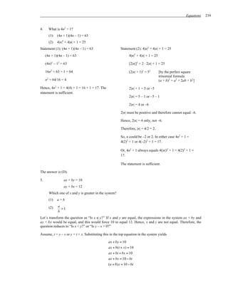 Equations   239


4.     What is 4n2 + 1?
       (1)   (4n + 1)(4n – 1) = 63
       (2)   4|n|2 + 4|n| + 1 = 25
Statement (1): (4n + 1)(4n – 1) = 63                     Statement (2): 4|n|2 + 4|n| + 1 = 25
     (4n + 1)(4n – 1) = 63                                     4|n|2 + 4|n| + 1 = 25

     (4n)2 – 12 = 63                                           [2|n|]2 + 2 ⋅ 2|n| + 1 = 25

     16n2 = 63 + 1 = 64                                        (2|n| + 1)2 = 52        [by the perfect square
                                                                                       trinomial formula
     n2 = 64/16 = 4                                                                    (a + b)2 = a2 + 2ab + b2]
Hence, 4n2 + 1 = 4(4) + 1 = 16 + 1 = 17. The                   2|n| + 1 = 5 or –5
statement is sufficient.
                                                               2|n| = 5 – 1 or –5 – 1

                                                               2|n| = 4 or –6

                                                         2|n| must be positive and therefore cannot equal –6.

                                                         Hence, 2|n| = 4 only, not –6.

                                                         Therefore, |n| = 4/2 = 2.

                                                         So, n could be –2 or 2. In either case 4n2 + 1 =
                                                         4(2)2 + 1 or 4(–2)2 + 1 = 17.

                                                         Or, 4n2 + 1 always equals 4(|n|)2 + 1 = 4(2)2 + 1 =
                                                         17.

                                                         The statement is sufficient.

The answer is (D).

5.               ax + by = 10
                 ay + bx = 12
       Which one of x and y is greater in the system?
       (1)   a>b
             a
       (2)     >1
             b
Let’s transform the question as “Is x ≤ y?” If x and y are equal, the expressions in the system ax + by and
ay + bx would be equal, and this would force 10 to equal 12. Hence, x and y are not equal. Therefore, the
question reduces to “Is x < y?” or “Is y – x > 0?”

Assume, t = y – x or y = t + x. Substituting this in the top equation in the system yields

                                                ax + by = 10
                                                ax + b(t + x) = 10
                                                ax + bt + bx = 10
                                                ax + bx = 10 − bt
                                                (a + b)x = 10 − bt
 