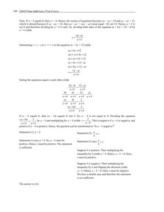 240 GMAT Data Sufficiency Prep Course


    Note: If a + b equals 0, then a = –b. Hence, the system of equations becomes ax – ay = 10 and ay – ax = 12,
    which is absurd because if ax – ay = 10, then ay – ax = –(ax – ay) must equal –10, not 12. Hence, a + b is
    not 0 and therefore dividing by a + b is safe. So, dividing both sides of the equation (a + b)x = 10 – bt by
    a + b yields

                                                              10 − bt
                                                        x=
                                                               a +b

    Substituting t = y – x or y = t + x in the equation ay + bx = 12 yields

                                                    ay + bx = 12
                                                    a(t + x) + bx = 12
                                                    at + ax + bx = 12
                                                    ax + bx = 12 − at
                                                    (a + b)x = 12 − at
                                                        12 − at
                                                    x=
                                                          a +b

    Setting the equations equal to each other yields

                                                    10 − bt     12 − at
                                                              =
                                                     a +b        a +b
                                                10     bt        12     at
                                                    −         =       −
                                               a +b a +b        a +b a +b
                                                at     bt         2
                                                    −         =
                                               a +b a +b        a +b
                                                   (a − b)t       2
                                                              =
                                                     a +b       a +b

    If a – b equals 0, then (a – b)t equals 0, not 2. So, a – b is not equal to 0. Dividing the equation
     (a − b)t     2 by a – b and multiplying by a + b yields t = 2 . This is negative if a – b is negative, and
              =
      a+b       a+b                                                   a −b
    positive if a – b is positive. Hence, the question can be transformed to “Is a – b negative?”

    Statement (1): a > b                                       Statement (2): a > 1
                                                                              b
    Statement (1) says a > b. So, a – b must be                Statement (2) says a > 1 .
    positive. Hence, t must be positive. The statement                            b
    is sufficient.
                                                               Suppose b is positive. Then multiplying the
                                                               inequality by b yields a > b. Hence, a – b > 0. Here,
                                                               t must be positive.

                                                               Suppose b is negative. Then multiplying the
                                                               inequality by b and flipping the direction yields
                                                               a < b. Hence, a – b < 0. Here, t must be negative.
                                                               We have a double case and therefore the statement
                                                               is not sufficient.

    The answer is (A).
 