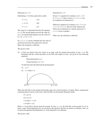 Equations   243


Statement (1): x = 4                                       Statement (2): t = 5
Substituting x = 4 in the system above yields              Given t = 5, equation (C) evaluates z as 6 – z = 5;
                                                           6 – 5 = z; z = 1. Once we have z, x + y + z + t can
       4–3=z                     …(A)                      be evaluated as in Statement (1).
       y–4=6                     …(B)
                                                           Otherwise, equation (A) evaluates x as x – 3 = z, or
       6–z=t                     …(C)                      x = z + 3 = 1 + 3 = 4. The rest of the solution may
                                                           follow just as Statement (1), and the expression x +
The value of z is unleashed from the first equation
                                                           y + z + t can be evaluated.
(z = 1). The second equation unveils the value of y
as y = 10, and the third equation says the value of t
                                                           Either way, the statement is sufficient.
is t = 6 – z = 6 – 1 = 5.

So, x + y + z + t can be evaluated since the value of
each term involved in the expression is known.
Hence, the statement is sufficient.

The answer is (D).

10.   A ball was thrown from the origin at an angle with the ground (horizontal) at time t = 0. The
      horizontal and the vertical positions of the ball with respect to time t are given by the following
      equations:
                 Horizontal position = at
                 Vertical position = st2 + ut
      At what time does the ball touch the ground again?
      (1)     a=3
      (2)     s = 2 and u = 4




            at t = 0                                    at t = –u/s


When the ball falls on the ground (horizontal) again, the vertical position is 0 again. Hence, equating the
vertical position to 0 gives us the time t when the ball is on the ground. Doing this yields
            st2 + ut = 0
            t(st + u) = 0
            t = 0 and st + u = 0
            t = 0 and t = –u/s
When t = 0, the ball is thrown from the ground. At time t = –u/s, the ball falls on the ground. So, if we
know u and s [from Statement (2)], we can answer the question. We have no means to calculate u and s or
to answer the question from Statement (1), so the statement is not sufficient.

The answer is (B).
 