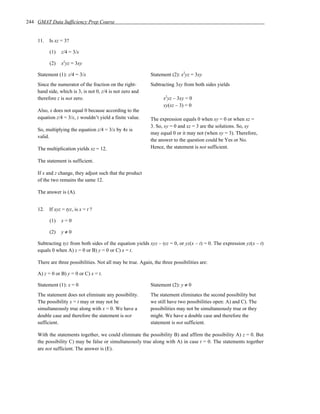 244 GMAT Data Sufficiency Prep Course


    11.   Is xz = 3?

          (1)   z/4 = 3/x

          (2)   x2yz = 3xy

    Statement (1): z/4 = 3/x                                 Statement (2): x2yz = 3xy
    Since the numerator of the fraction on the right-        Subtracting 3xy from both sides yields
    hand side, which is 3, is not 0, z/4 is not zero and
    therefore z is not zero.                                        x2yz – 3xy = 0
                                                                    xy(xz – 3) = 0
    Also, x does not equal 0 because according to the
    equation z/4 = 3/x, z wouldn’t yield a finite value.     The expression equals 0 when xy = 0 or when xz =
                                                             3. So, xy = 0 and xz = 3 are the solutions. So, xy
    So, multiplying the equation z/4 = 3/x by 4x is
                                                             may equal 0 or it may not (when xy = 3). Therefore,
    valid.
                                                             the answer to the question could be Yes or No.
    The multiplication yields xz = 12.                       Hence, the statement is not sufficient.

    The statement is sufficient.

    If x and z change, they adjust such that the product
    of the two remains the same 12.

    The answer is (A).


    12.   If xyz = tyz, is x = t ?

          (1)   x=0

          (2)   y≠0

    Subtracting tyz from both sides of the equation yields xyz – tyz = 0, or yz(x – t) = 0. The expression yz(x – t)
    equals 0 when A) z = 0 or B) y = 0 or C) x = t.

    There are three possibilities. Not all may be true. Again, the three possibilities are:

    A) z = 0 or B) y = 0 or C) x = t.

    Statement (1): x = 0                                     Statement (2): y ≠ 0
    The statement does not eliminate any possibility.        The statement eliminates the second possibility but
    The possibility x = t may or may not be                  we still have two possibilities open: A) and C). The
    simultaneously true along with x = 0. We have a          possibilities may not be simultaneously true or they
    double case and therefore the statement is not           might. We have a double case and therefore the
    sufficient.                                              statement is not sufficient.

    With the statements together, we could eliminate the possibility B) and affirm the possibility A) z = 0. But
    the possibility C) may be false or simultaneously true along with A) in case t = 0. The statements together
    are not sufficient. The answer is (E).
 