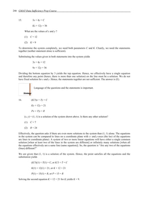 246 GMAT Data Sufficiency Prep Course


    15.           3x + 4y = C

                  Kx + 12y = 36

          What are the values of x and y ?

          (1)   C = 12

          (2)   K=9

    To determine the system completely, we need both parameters C and K. Clearly, we need the statements
    together (neither statement alone is sufficient).

    Substituting the values given in both statements into the system yields

                  3x + 4y = 12

                  9x + 12y = 36

    Dividing the bottom equation by 3 yields the top equation. Hence, we effectively have a single equation
    and therefore any point (hence, there is more than one solution) on the line must be a solution. We do not
    have fixed solution for x and y. Hence, the statements together are not sufficient. The answer is (E).


                   Language of the questions and the statements is important.



    16.         (K/3)x + Ty = C

                Kx + 12y = 21

                Px + 15y = R

          (x, y) = (1, 1) is a solution of the system shown above. Is there any other solution?

          (1)   C=7

          (2)   R = 24

    Effectively, the question asks if there are even more solutions to the system than (1, 1) alone. The equations
    in the system can be compared to lines on a coordinate plane with x- and y-axes (the loci of the equations
    are lines in coordinate plane). A system of two or more linear equations will have either a single common
    solution [when at least two of the lines in the system are different] or infinitely many solutions [when all
    the equations effectively are a same line (same equation)]. So, the question is “Are any two of the equations
    (lines) different?”

    We are given that (1, 1) is a solution of the system. Hence, the point satisfies all the equations and the
    substitution yields

                (K/3)(1) + T(1) = C, or K/3 + T = C

                K(1) + 12(1) = 21, or K + 12 = 21

                P(1) + 15(1) = R, or P + 15 = R

    Solving the second equation K + 12 = 21 for K yields K = 9.
 
