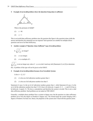 24   GMAT Data Sufficiency Prep Course


         Example of an invalid problem where the Question Setup alone is sufficient:

                             P
                             x°   w


                      60°    2     30°
                Q                           R

          What is the perimeter of ∆PQR?

          (1)       x = 90

          (2)       w=1

     This is an invalid data sufficiency problem since the question (the figure in the question) alone yields the
     answer and therefore the statements are not required. Such questions are suitable for multiple-choice
     questions and never for Data Sufficiency.

         Another example of “Question Alone Sufficient” type of invalid problem:

                  1
          Is         an integer?
                n +2
                 2



          (1)       n is an integer.

          (2)       n is a multiple of 3.

           1
               is not an integer any value of n, so we don’t need any info [Statement (1) or (2)] to determine
        n2 + 2
     this. A problem of the type will not be given on the GMAT.

         Example of an invalid problem because of an Unrealistic System:

          Is Set A = {2, 3}?

          (1)    A is the set of all odd prime numbers greater than 1.

          (2)    A is the set of all odd prime numbers less than 5.

     Statement (1) says A is the set of all odd prime numbers greater than 1, while Statement (2) says A is the
     set of all the odd prime numbers less than 5. If (1) has to be believed, A equals {3, 5, …}; and if (2) has to
     be believed, A equals {3}. We have a contradiction and therefore the system is invalid. This is not a valid
     data sufficiency problem. Such problems are not asked on THE GMAT.

     Generally, a multiple-choice problem fixes a system to degree zero, but the question in a data sufficiency
     problem never fixes the degree of freedom to degree zero. The format keeps the system hanging with a
     degree of freedom of at least one. Hence, the properties of the system aren’t fixed with the question alone.
 