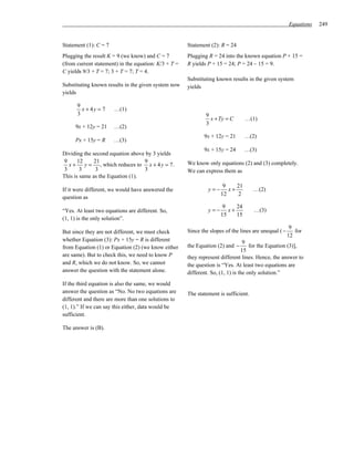 Equations   249


Statement (1): C = 7                                  Statement (2): R = 24
Plugging the result K = 9 (we know) and C = 7         Plugging R = 24 into the known equation P + 15 =
(from current statement) in the equation: K/3 + T =   R yields P + 15 = 24; P = 24 – 15 = 9.
C yields 9/3 + T = 7; 3 + T = 7; T = 4.
                                                      Substituting known results in the given system
Substituting known results in the given system now    yields
yields

      9
        x + 4y = 7     …(1)
      3                                                       9
                                                                x + Ty = C      …(1)
                                                              3
     9x + 12y = 21     …(2)
                                                             9x + 12y = 21      …(2)
     Px + 15y = R      …(3)
                                                             9x + 15y = 24      …(3)
Dividing the second equation above by 3 yields
9      12     21                  9
   x+     y = , which reduces to x + 4 y = 7 .        We know only equations (2) and (3) completely.
 3      3      3                  3                   We can express them as
This is same as the Equation (1).
                                                                      9    21
If it were different, we would have answered the               y=−      x+           …(2)
                                                                     12    2
question as
                                                                      9    24
“Yes. At least two equations are different. So,                y=−      x+           …(3)
                                                                     15    15
(1, 1) is the only solution”.
                                                                                                       9
But since they are not different, we must check       Since the slopes of the lines are unequal ( −      for
                                                                                                      12
whether Equation (3): Px + 15y = R is different                                  9
from Equation (1) or Equation (2) (we know either     the Equation (2) and −        for the Equation (3)],
                                                                                15
are same). But to check this, we need to know P       they represent different lines. Hence, the answer to
and R, which we do not know. So, we cannot            the question is “Yes. At least two equations are
answer the question with the statement alone.         different. So, (1, 1) is the only solution.”
If the third equation is also the same, we would
answer the question as “No. No two equations are      The statement is sufficient.
different and there are more than one solutions to
(1, 1).” If we can say this either, data would be
sufficient.

The answer is (B).
 