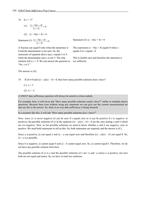250 GMAT Data Sufficiency Prep Course


    18.   Is x = 3?

          (1)    ( x − 3)( x − 4)
                                  =0
                     ( x − 3)

          (2)   (x – 4)(x + 4) = 0

    Statement (1): ( x − 3)( x − 4) = 0                     Statement (2): (x – 4)(x + 4) = 0
                        ( x − 3)

    A fraction can equal 0 only when the numerator is       The expression (x – 4)(x + 4) equals 0 when x
    0 and the denominator is not zero. So, the              equals 4 or x equals –4.
    numerator of equation above says x equals 3 or 4
    while the denominator says x is not 3. The only         This is double case and therefore the statement is
    solution left is x = 4. We can answer the question as   not sufficient.
    “No. x ≠ 3.”

    The answer is (A).


    19.    If ab ≠ 0 and (|x| – a)(|x| – b) = 0, then how many possible solutions does x have?

          (1) a = 3

          (2) b = –2

    A GMAT data sufficiency question will always be assertive (close-ended).

    For example, here, it will never ask “How many possible solutions could x have?” unlike in multiple-choice
    questions. Because then even without using any statement we can give out the current unconstrained set
    and say this is the answer. So, there is no way data sufficiency is being checked.

    In a scenario like this, it will ask “How many possible solutions does x have?”

    Now, since |x| is never negative (it can be zero if x equals zero or it can be positive if x is negative or
    positive), the possible solutions of |x| in the equation (|x| – a)(|x| – b) = 0 are the ones among a and b which
    are not negative. Now, to list possible solutions we need to know whether a and b are negative, zero or
    positive. We need both statements to tell us this. So, both statements are required, and the answer is (C).

    Since a is positive, |x| can equal a and |x| – a can equal zero and therefore (|x| – a)(|x| – b) can equal 0. So,
    |x| = a is a possible.

    Since b is negative, |x| cannot equal b and |x| – b cannot equal zero. So, |x| cannot equal b. Therefore, we do
    not have any possible solution from here.

    The possible solution of |x| is a and the possible solutions of x are +a and –a (since a is positive, not zero
    both are not equal and same). So, we have in total two solutions.
 