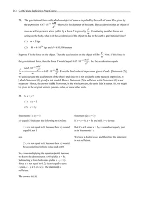 252 GMAT Data Sufficiency Prep Course


    21.    The gravitational force with which an object of mass m is pulled by the earth of mass M is given by
                                      mM
           the expression 6.67 ⋅10−11 2 where d is the diameter of the earth. The acceleration that an object of
                                       d
                                                                           F
           mass m will experience when pulled by a force F is given by . Considering no other forces are
                                                                           m
           acting on the body, what will the acceleration of the object be due to the earth’s gravitational force?

           (1)   m = 3 kgs

           (2)   M = 6 ⋅10 24 kgs and d = 630,000 meters

                                                                                         F
    Suppose F is the force on the object. Then the acceleration on the object will be      . Now, if this force is
                                                                                         m
                                                                        mM
    the gravitational force, then the force F would equal 6.67 ⋅10−11      . So, the acceleration equals
                                                                        d2
                      mM
          6.67 ⋅10−11 2
     F                 d = 6.67 ⋅10−11 M . From the final reduced expression, given M and r [Statement (2)],
       =
     m           m                        d2
    we can calculate the acceleration of the object and since m is not available in the reduced expression, m
    [which Statement (1) gives] is not needed. Hence, Statement (2) is sufficient while Statement (1) is not
    necessary. Hence, the answer is (B). Moreover, in the whole process, the units didn’t matter. So, we might
    be given in the original units in pounds, miles, or some other units.


    22.    Is x = y ?

           (1)   x/y = 3

           (2)   x = 3y


    Statement (1): x/y = 3                                  Statement (2): x = 3y
    x/y equals 3 indicates the following two points:        If x = y = 0, x = 3y and still x = y is true.

          1) x is not equal to 0, because then x/y would    But if x ≠ 0, since x = 3y, x would not equal y just
          equal 0, not 3                                    as in Statement (1).

    and                                                     We have a double case, and therefore the statement
                                                            is not sufficient.
          2) y is not equal to 0, because then x/y would
          be an undefined infinite value and not 0.

    So, cross-multiplying the equation (valid because
    we know the denominator y ≠ 0) yields x = 3y.
    Subtracting y from both sides yields x – y = 2y.
    Since y is not equal to 0, 2y is not equal to zero.
    Hence, x – y ≠ 0 or x ≠ y. The statement is
    sufficient.

    The answer is (A).
 