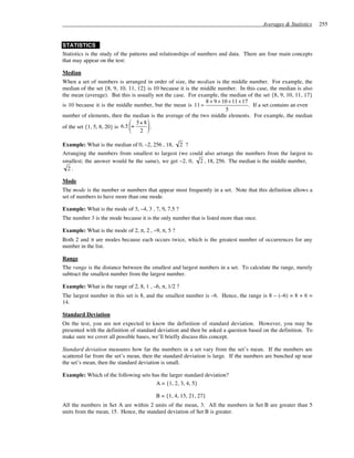 Averages & Statistics    255


STATISTICS
Statistics is the study of the patterns and relationships of numbers and data. There are four main concepts
that may appear on the test:

Median
When a set of numbers is arranged in order of size, the median is the middle number. For example, the
median of the set {8, 9, 10, 11, 12} is 10 because it is the middle number. In this case, the median is also
the mean (average). But this is usually not the case. For example, the median of the set {8, 9, 10, 11, 17}
                                                               8 + 9 + 10 + 11 + 17
is 10 because it is the middle number, but the mean is 11 =                         . If a set contains an even
                                                                        5
number of elements, then the median is the average of the two middle elements. For example, the median
                                 5+ 8 
of the set {1, 5, 8, 20} is 6.5 =     .
                                  2 

Example: What is the median of 0, –2, 256 , 18, 2 ?
Arranging the numbers from smallest to largest (we could also arrange the numbers from the largest to
smallest; the answer would be the same), we get –2, 0, 2 , 18, 256. The median is the middle number,
  2.

Mode
The mode is the number or numbers that appear most frequently in a set. Note that this definition allows a
set of numbers to have more than one mode.

Example: What is the mode of 3, –4, 3 , 7, 9, 7.5 ?
The number 3 is the mode because it is the only number that is listed more than once.

Example: What is the mode of 2, π, 2 , –9, π, 5 ?
Both 2 and π are modes because each occurs twice, which is the greatest number of occurrences for any
number in the list.

Range
The range is the distance between the smallest and largest numbers in a set. To calculate the range, merely
subtract the smallest number from the largest number.

Example: What is the range of 2, 8, 1 , –6, π, 1/2 ?
The largest number in this set is 8, and the smallest number is –6. Hence, the range is 8 – (–6) = 8 + 6 =
14.

Standard Deviation
On the test, you are not expected to know the definition of standard deviation. However, you may be
presented with the definition of standard deviation and then be asked a question based on the definition. To
make sure we cover all possible bases, we’ll briefly discuss this concept.

Standard deviation measures how far the numbers in a set vary from the set’s mean. If the numbers are
scattered far from the set’s mean, then the standard deviation is large. If the numbers are bunched up near
the set’s mean, then the standard deviation is small.

Example: Which of the following sets has the larger standard deviation?
                                       A = {1, 2, 3, 4, 5}

                                         B = {1, 4, 15, 21, 27}
All the numbers in Set A are within 2 units of the mean, 3. All the numbers in Set B are greater than 5
units from the mean, 15. Hence, the standard deviation of Set B is greater.
 
