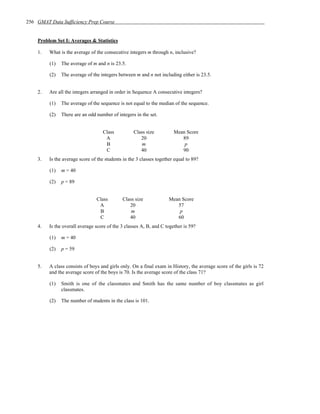 256 GMAT Data Sufficiency Prep Course


    Problem Set I: Averages & Statistics

    1.   What is the average of the consecutive integers m through n, inclusive?

         (1)   The average of m and n is 23.5.

         (2)   The average of the integers between m and n not including either is 23.5.


    2.   Are all the integers arranged in order in Sequence A consecutive integers?

         (1)   The average of the sequence is not equal to the median of the sequence.

         (2)   There are an odd number of integers in the set.


                                   Class           Class size          Mean Score
                                    A                 20                  89
                                    B                  m                   p
                                    C                 40                  90
    3.   Is the average score of the students in the 3 classes together equal to 89?

         (1)   m = 40

         (2)   p = 89


                                Class        Class size              Mean Score
                                 A              20                      57
                                 B               m                       p
                                 C              40                      60
    4.   Is the overall average score of the 3 classes A, B, and C together is 59?

         (1)   m = 40

         (2)   p = 59


    5.   A class consists of boys and girls only. On a final exam in History, the average score of the girls is 72
         and the average score of the boys is 70. Is the average score of the class 71?

         (1)   Smith is one of the classmates and Smith has the same number of boy classmates as girl
               classmates.

         (2)   The number of students in the class is 101.
 