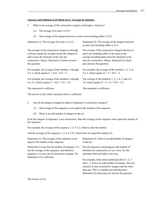 Averages & Statistics   257


Answers and Solutions to Problem Set I: Averages & Statistics

1.   What is the average of the consecutive integers m through n, inclusive?

     (1)   The average of m and n is 23.5.

     (2)   The average of the integers between m and n not including either is 23.5.

Statement (1): The average of m and n is 23.5.             Statement (2): The average of the integers between
                                                           m and n not including either is 23.5.
The average of the consecutive integers m through          The average of the consecutive integers between m
n always equals the average of just the integers m         and n not including either is the same as the
and n since the elements in the sum are                    average including them since the elements in the
consecutive. Hence, Statement (1) alone answers            sum are consecutive. Hence, Statement (2) alone
the question.                                              also answers the question.

For example, the average of the numbers 1 through          For example, the average of the numbers 1, 2, 3, 4,
5 is 3, which equals (1 + 5)/2 = 6/2 = 3.                  5 is 3, which equals (2 + 3 + 4)/2 = 3.

For example, the average of the numbers 1 through          The average of the numbers 1, 2, 3, 4, 5, and 6 is
6 is 3.5, which equals (1 + 6)/2 = 7/2 = 3.5.              3.5, which equals (2 + 3 + 4 + 5)/4 = 3.5.

The statement is sufficient.                               The statement is sufficient.

The answer is (D), either statement alone is sufficient.


2.   Are all the integers arranged in order in Sequence A consecutive integers?

     (1)   The average of the sequence is not equal to the median of the sequence.

     (2)   There is an odd number of integers in the set.

If all the integers in Sequence A are consecutive, then the average of the sequence must equal the median of
the sequence.

For example, the average of the sequence 1, 2, 3 is 2, which is also the median.

And the average of the sequence 1, 2, 4 is 2.33, which does not equal the median (2).

Statement (1): The average of the sequence is not          Statement (2): There is an odd number of integers
equal to the median of the sequence.                       in the set.
Statement (1) says that the median of sequence A is        Not all sequences containing an odd number of
not the average of the sequence, and therefore             elements are consecutive or vice versa. So, the
sequence A is not a set of consecutive integers. So,       statement does not help in any way.
Statement (1) is sufficient.
                                                           For example, both series mentioned above 1, 2, 3
                                                           and 1, 2, 4 have an odd number of integers. But one
                                                           consists of only consecutive integers and the other
                                                           does not. This is a double case and therefore
                                                           Statement (2) alone does not answer the question.

The answer is (A).
 