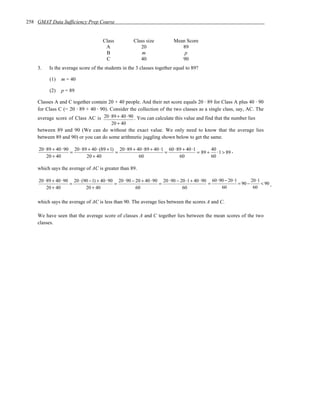 258 GMAT Data Sufficiency Prep Course


                                       Class            Class size            Mean Score
                                        A                  20                    89
                                        B                   m                     p
                                        C                  40                    90
    3.    Is the average score of the students in the 3 classes together equal to 89?

          (1)    m = 40

          (2)    p = 89

    Classes A and C together contain 20 + 40 people. And their net score equals 20 ⋅ 89 for Class A plus 40 ⋅ 90
    for Class C (= 20 ⋅ 89 + 40 ⋅ 90). Consider the collection of the two classes as a single class, say, AC. The
    average score of Class AC is 20 ⋅ 89 + 40 ⋅ 90 . You can calculate this value and find that the number lies
                                       20 + 40
    between 89 and 90 (We can do without the exact value. We only need to know that the average lies
    between 89 and 90) or you can do some arithmetic juggling shown below to get the same.

     20 ⋅ 89 + 40 ⋅ 90 20 ⋅ 89 + 40 ⋅ (89 + 1) 20 ⋅ 89 + 40 ⋅ 89 + 40 ⋅ 1 60 ⋅ 89 + 40 ⋅ 1        40
                      =                       =                          =                 = 89 +    ⋅ 1 > 89 ,
          20 + 40             20 + 40                     60                    60                60

    which says the average of AC is greater than 89.

     20 ⋅ 89 + 40 ⋅ 90 20 ⋅ (90 − 1) + 40 ⋅ 90 20 ⋅ 90 − 20 + 40 ⋅ 90 20 ⋅ 90 − 20 ⋅ 1 + 40 ⋅ 90 60 ⋅ 90 − 20 ⋅1        20 ⋅1
                      =                       =                      =                          =                = 90 −       < 90 ,
          20 + 40             20 + 40                    60                      60                    60                60


    which says the average of AC is less than 90. The average lies between the scores A and C.

    We have seen that the average score of classes A and C together lies between the mean scores of the two
    classes.
 