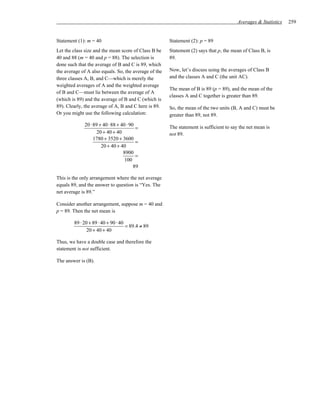 Averages & Statistics   259


Statement (1): m = 40                                  Statement (2): p = 89
Let the class size and the mean score of Class B be    Statement (2) says that p, the mean of Class B, is
40 and 88 (m = 40 and p = 88). The selection is        89.
done such that the average of B and C is 89, which
the average of A also equals. So, the average of the   Now, let’s discuss using the averages of Class B
three classes A, B, and C—which is merely the          and the classes A and C (the unit AC).
weighted averages of A and the weighted average
                                                       The mean of B is 89 (p = 89), and the mean of the
of B and C—must lie between the average of A
                                                       classes A and C together is greater than 89.
(which is 89) and the average of B and C (which is
89). Clearly, the average of A, B and C here is 89.    So, the mean of the two units (B, A and C) must be
Or you might use the following calculation:            greater than 89, not 89.
             20 ⋅ 89 + 40 ⋅ 88 + 40 ⋅ 90
                                         =             The statement is sufficient to say the net mean is
                    20 + 40 + 40                       not 89.
                  1780 + 3520 + 3600
                                         =
                      20 + 40 + 40
                                  8900
                                         =
                                   100
                                        89

This is the only arrangement where the net average
equals 89, and the answer to question is “Yes. The
net average is 89.”

Consider another arrangement, suppose m = 40 and
p = 89. Then the net mean is

        89 ⋅ 20 + 89 ⋅ 40 + 90 ⋅ 40
                                    = 89.4 ≠ 89
               20 + 40 + 40

Thus, we have a double case and therefore the
statement is not sufficient.

The answer is (B).
 
