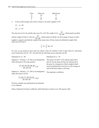 260 GMAT Data Sufficiency Prep Course



                                  Class        Class size             Mean Score
                                   A              20                     57
                                   B               m                      p
                                   C              40                     60
    4.   Is the overall average score of the 3 classes A, B, and C together is 59?

         (1)   m = 40

         (2)   p = 59

                                                                                     20
    The class size of A is 20, and the class size of C is 40. The weight of A is           , which equals one-third,
                                                                                   20 + 40
                                             40
    and the weight of Class C is the rest          , which equals two-thirds. So, the average of classes A and C
                                          20 + 40
    together is equal to one-third the weight of the mean score of Class A plus two-thirds the weight of the
    mean score of Class C:

                                                    1       2
                                                      ⋅ 57 + ⋅ 60 = 59
                                                    3       3

    So, now we can assume to have only two classes: Class AC (which is Class A plus Class C), with mean
    score 59 and class size 20 + 40 = 60, and Class B, with mean score p and class size 40.

    Statement (1): m = 40                                   Statement (2): p = 59
    Suppose m = 40 and p = 59. This is an arrangement       The mean of A and C is 59, and the mean of B is
    where the mean is 59 in the question:                   also 59. So, the mean of Class AC and Class B is
                                                            the same. So, irrespective of their weights (which
                57 ⋅ 20 + 59 ⋅ 40 + 60 ⋅ 40
                                            = 59            can be calculated only if we have m), the average of
                       20 + 40 + 40                         each of the three classes is the same.
    Suppose m = 40 and p = 57. This is an arrangement       The statement is sufficient.
    where the mean is not 59:

               57 ⋅ 20 + 57 ⋅ 40 + 60 ⋅ 40
                                           = 58.2
                      20 + 40 + 40

    We have a double case and therefore the statement
    is not sufficient.

    Hence, Statement (2) alone is sufficient, while Statement (1) alone is not. The answer is (B).
 
