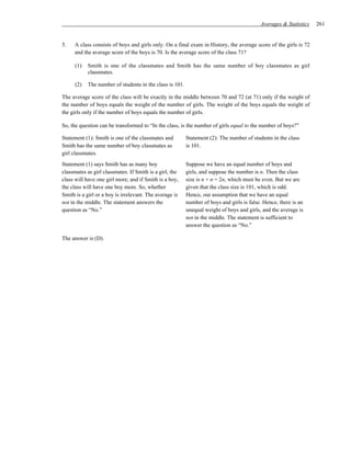 Averages & Statistics   261


5.   A class consists of boys and girls only. On a final exam in History, the average score of the girls is 72
     and the average score of the boys is 70. Is the average score of the class 71?

      (1)   Smith is one of the classmates and Smith has the same number of boy classmates as girl
            classmates.

      (2)   The number of students in the class is 101.

The average score of the class will be exactly in the middle between 70 and 72 (at 71) only if the weight of
the number of boys equals the weight of the number of girls. The weight of the boys equals the weight of
the girls only if the number of boys equals the number of girls.

So, the question can be transformed to “In the class, is the number of girls equal to the number of boys?”

Statement (1): Smith is one of the classmates and         Statement (2): The number of students in the class
Smith has the same number of boy classmates as            is 101.
girl classmates.
Statement (1) says Smith has as many boy                  Suppose we have an equal number of boys and
classmates as girl classmates. If Smith is a girl, the    girls, and suppose the number is n. Then the class
class will have one girl more; and if Smith is a boy,     size is n + n = 2n, which must be even. But we are
the class will have one boy more. So, whether             given that the class size is 101, which is odd.
Smith is a girl or a boy is irrelevant. The average is    Hence, our assumption that we have an equal
not in the middle. The statement answers the              number of boys and girls is false. Hence, there is an
question as “No.”                                         unequal weight of boys and girls, and the average is
                                                          not in the middle. The statement is sufficient to
                                                          answer the question as “No.”

The answer is (D).
 