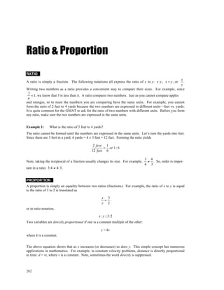 Ratio & Proportion
RATIO
                                                                                                         x
A ratio is simply a fraction. The following notations all express the ratio of x to y: x: y , x ÷ y , or   .
                                                                                                         y
Writing two numbers as a ratio provides a convenient way to compare their sizes. For example, since
 3
    < 1, we know that 3 is less than π. A ratio compares two numbers. Just as you cannot compare apples
 π
and oranges, so to must the numbers you are comparing have the same units. For example, you cannot
form the ratio of 2 feet to 4 yards because the two numbers are expressed in different units—feet vs. yards.
It is quite common for the GMAT to ask for the ratio of two numbers with different units. Before you form
any ratio, make sure the two numbers are expressed in the same units.


Example 1:        What is the ratio of 2 feet to 4 yards?
The ratio cannot be formed until the numbers are expressed in the same units. Let’s turn the yards into feet.
Since there are 3 feet in a yard, 4 yards = 4 × 3 feet = 12 feet. Forming the ratio yields

                                                 2 feet 1
                                                       = or 1 : 6
                                                12 feet 6

                                                                                      3 4
Note, taking the reciprocal of a fraction usually changes its size. For example,       ≠ . So, order is impor-
                                                                                      4 3
tant in a ratio: 3:4 ≠ 4: 3 .


PROPORTION
A proportion is simply an equality between two ratios (fractions). For example, the ratio of x to y is equal
to the ratio of 3 to 2 is translated as

                                                        x 3
                                                         =
                                                        y 2
or in ratio notation,

                                                      x : y ::3:2
Two variables are directly proportional if one is a constant multiple of the other:

                                                       y = kx
where k is a constant.


The above equation shows that as x increases (or decreases) so does y. This simple concept has numerous
applications in mathematics. For example, in constant velocity problems, distance is directly proportional
to time: d = vt, where v is a constant. Note, sometimes the word directly is suppressed.



262
 
