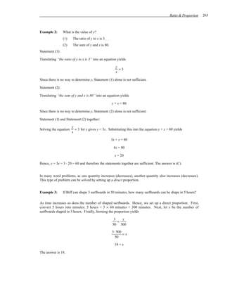 Ratio & Proportion   263



Example 2:       What is the value of y?
                 (1)   The ratio of y to x is 3.
                 (2)   The sum of y and x is 80.
Statement (1):

Translating “the ratio of y to x is 3” into an equation yields

                                                      y
                                                        =3
                                                      x

Since there is no way to determine y, Statement (1) alone is not sufficient.

Statement (2):

Translating “the sum of y and x is 80” into an equation yields

                                                   y + x = 80

Since there is no way to determine y, Statement (2) alone is not sufficient.

Statement (1) and Statement (2) together:

                       y
Solving the equation     = 3 for y gives y = 3x. Substituting this into the equation y + x = 80 yields
                       x

                                                   3x + x = 80

                                                     4x = 80

                                                     x = 20

Hence, y = 3x = 3 ⋅ 20 = 60 and therefore the statements together are sufficient. The answer is (C).


In many word problems, as one quantity increases (decreases), another quantity also increases (decreases).
This type of problem can be solved by setting up a direct proportion.


Example 3:       If Biff can shape 3 surfboards in 50 minutes, how many surfboards can he shape in 5 hours?

As time increases so does the number of shaped surfboards. Hence, we set up a direct proportion. First,
convert 5 hours into minutes: 5 hours = 5 × 60 minutes = 300 minutes. Next, let x be the number of
surfboards shaped in 5 hours. Finally, forming the proportion yields

                                                     3   x
                                                       =
                                                    50 300

                                                    3 ⋅ 300
                                                            =x
                                                       50

                                                     18 = x

The answer is 18.
 