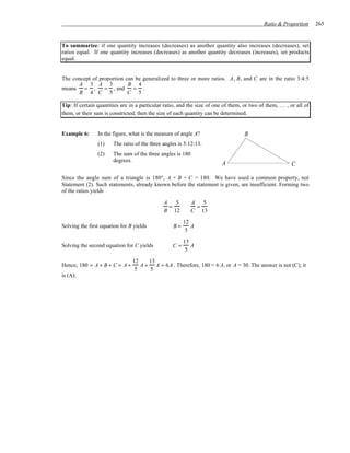 Ratio & Proportion      265


To summarize: if one quantity increases (decreases) as another quantity also increases (decreases), set
ratios equal. If one quantity increases (decreases) as another quantity decreases (increases), set products
equal.


The concept of proportion can be generalized to three or more ratios. A, B, and C are in the ratio 3:4:5
      A 3 A 3              B 4
means = ,        = , and     = .
      B 4 C 5              C 5

Tip: If certain quantities are in a particular ratio, and the size of one of them, or two of them, … , or all of
them, or their sum is constricted, then the size of each quantity can be determined.


Example 6:      In the figure, what is the measure of angle A?                    B
                (1)    The ratio of the three angles is 5:12:13.
                (2)    The sum of the three angles is 180
                       degrees.
                                                                        A                               C

Since the angle sum of a triangle is 180°, A + B + C = 180. We have used a common property, not
Statement (2). Such statements, already known before the statement is given, are insufficient. Forming two
of the ratios yields

                                              A 5           A 5
                                               =             =
                                              B 12          C 13

                                                       12
Solving the first equation for B yields           B=      A
                                                        5

                                                       13
Solving the second equation for C yields          C=      A
                                                        5

                                12    13
Hence, 180 = A + B + C = A +       A + A = 6 A . Therefore, 180 = 6 A, or A = 30. The answer is not (C); it
                                 5    5
is (A).
 
