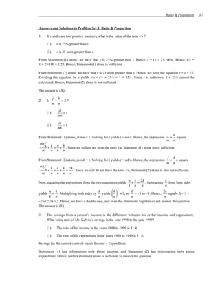 Ratio & Proportion   267


Answers and Solutions to Problem Set J: Ratio & Proportion

1.      If r and s are two positive numbers, what is the value of the ratio r/s ?

        (1)     r is 25% greater than s.

        (2)     r is 25 units greater than s.

From Statement (1) alone, we have that r is 25% greater than s. Hence, r = (1 + 25/100)s. Hence, r/s =
1 + 25/100 = 1.25. Hence, Statement (1) alone is sufficient.

From Statement (2) alone, we have that r is 25 units greater than s. Hence, we have the equation r = s + 25.
Dividing the equation by s yields r/s = s/s + 25/s = 1 + 25/s. Since s is unknown, 1 + 25/s cannot be
calculated. Hence, Statement (2) alone is not sufficient.

The answer is (A).

              j k
2.      Is     + =2 ?
              m n

                jk
        (1)        =1
                mn

                jn
        (2)        =1
                mk

                                                                                                j k
From Statement (1) alone, jk/mn = 1. Solving for j yields j = mn/k. Hence, the expression        + equals
                                                                                                m n
mn
       k + k = n + k . Since we still do not have the ratio k/n, Statement (1) alone is not sufficient.
     m     n k n

                                                                                                j k
From Statement (2) alone, jn/mk = 1. Solving for j yields j = mk/n. Hence, the expression        + n equals
                                                                                                m n
mk
       n + k = k + k = 2k . Since we still do not have the ratio k/n, Statement (2) alone is also not sufficient.
     m     n n n n

                                                                    n k 2k               k
Now, equating the expressions from the two statements yields         + =   . Subtracting   from both sides
                                                                    k n n                n
       n k                               k          k 2        k                     2k
yields   = . Multiplying both sides by yields   = 1 , so = +1 or –1. Hence,             equals 2(–1) =
       k n                               n         n           n                      n
–2 or 2(1) = 2. Hence, we have a double case, and even the statements together do not answer the question.
The answer is (E).

3.      The savings from a person’s income is the difference between his or her income and expenditure.
        What is the ratio of Mr. Kelvin’s savings in the year 1998 to the year 1999?

        (1)     The ratio of his income in the years 1998 to 1999 is 3 : 4.

        (2)     The ratio of his expenditure in the years 1998 to 1999 is 5 : 6.

Savings (in the current context) equals Income – Expenditure.

Statement (1) has information only about income, and Statement (2) has information only about
expenditure. Hence, neither statement alone is sufficient to answer the question.
 