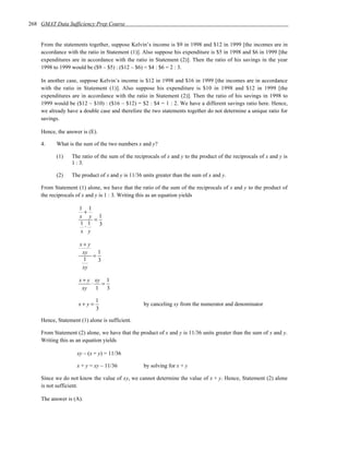 268 GMAT Data Sufficiency Prep Course


    From the statements together, suppose Kelvin’s income is $9 in 1998 and $12 in 1999 [the incomes are in
    accordance with the ratio in Statement (1)]. Also suppose his expenditure is $5 in 1998 and $6 in 1999 [the
    expenditures are in accordance with the ratio in Statement (2)]. Then the ratio of his savings in the year
    1998 to 1999 would be ($9 – $5) : ($12 – $6) = $4 : $6 = 2 : 3.

    In another case, suppose Kelvin’s income is $12 in 1998 and $16 in 1999 [the incomes are in accordance
    with the ratio in Statement (1)]. Also suppose his expenditure is $10 in 1998 and $12 in 1999 [the
    expenditures are in accordance with the ratio in Statement (2)]. Then the ratio of his savings in 1998 to
    1999 would be ($12 – $10) : ($16 – $12) = $2 : $4 = 1 : 2. We have a different savings ratio here. Hence,
    we already have a double case and therefore the two statements together do not determine a unique ratio for
    savings.

    Hence, the answer is (E).

    4.     What is the sum of the two numbers x and y?

           (1)   The ratio of the sum of the reciprocals of x and y to the product of the reciprocals of x and y is
                 1 : 3.

           (2)   The product of x and y is 11/36 units greater than the sum of x and y.

    From Statement (1) alone, we have that the ratio of the sum of the reciprocals of x and y to the product of
    the reciprocals of x and y is 1 : 3. Writing this as an equation yields

                     1 1
                      +
                     x y 1
                         =
                     1 1   3
                      ⋅
                     x y

                     x+y
                      xy   1
                         =
                      1    3
                      xy

                     x + y xy 1
                          ⋅  =
                      xy    1 3

                            1
                    x+y=                         by canceling xy from the numerator and denominator
                            3

    Hence, Statement (1) alone is sufficient.

    From Statement (2) alone, we have that the product of x and y is 11/36 units greater than the sum of x and y.
    Writing this as an equation yields

                    xy – (x + y) = 11/36

                    x + y = xy – 11/36           by solving for x + y

    Since we do not know the value of xy, we cannot determine the value of x + y. Hence, Statement (2) alone
    is not sufficient.

    The answer is (A).
 