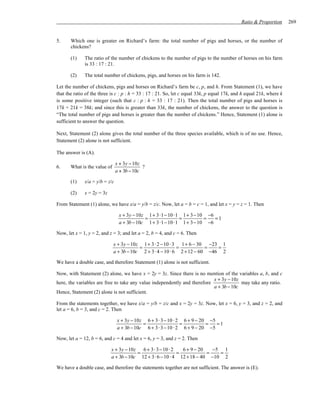 Ratio & Proportion      269


5.     Which one is greater on Richard’s farm: the total number of pigs and horses, or the number of
       chickens?

       (1)    The ratio of the number of chickens to the number of pigs to the number of horses on his farm
              is 33 : 17 : 21.

       (2)    The total number of chickens, pigs, and horses on his farm is 142.

Let the number of chickens, pigs and horses on Richard’s farm be c, p, and h. From Statement (1), we have
that the ratio of the three is c : p : h = 33 : 17 : 21. So, let c equal 33k, p equal 17k, and h equal 21k, where k
is some positive integer (such that c : p : h = 33 : 17 : 21). Then the total number of pigs and horses is
17k + 21k = 38k; and since this is greater than 33k, the number of chickens, the answer to the question is
“The total number of pigs and horses is greater than the number of chickens.” Hence, Statement (1) alone is
sufficient to answer the question.

Next, Statement (2) alone gives the total number of the three species available, which is of no use. Hence,
Statement (2) alone is not sufficient.

The answer is (A).

                                x + 3y − 10z
6.     What is the value of                  ?
                                a + 3b − 10c

       (1)    x/a = y/b = z/c

       (2)    x = 2y = 3z

From Statement (1) alone, we have x/a = y/b = z/c. Now, let a = b = c = 1, and let x = y = z = 1. Then

                                 x + 3y − 10z 1+ 3⋅1− 10 ⋅1 1+ 3− 10 −6
                                             =             =        =   =1
                                 a + 3b − 10c 1+ 3⋅1− 10 ⋅1 1+ 3− 10 −6

Now, let x = 1, y = 2, and z = 3; and let a = 2, b = 4, and c = 6. Then

                              x + 3y − 10z 1 + 3 ⋅ 2 − 10 ⋅ 3 1 + 6 − 30 −23 1
                                          =                  =           =   =
                              a + 3b − 10c 2 + 3 ⋅ 4 − 10 ⋅ 6 2 + 12 − 60 −46 2

We have a double case, and therefore Statement (1) alone is not sufficient.

Now, with Statement (2) alone, we have x = 2y = 3z. Since there is no mention of the variables a, b, and c
                                                                           x + 3y − 10z
here, the variables are free to take any value independently and therefore              may take any ratio.
                                                                           a + 3b − 10c
Hence, Statement (2) alone is not sufficient.

From the statements together, we have x/a = y/b = z/c and x = 2y = 3z. Now, let x = 6, y = 3, and z = 2, and
let a = 6, b = 3, and c = 2. Then

                                x + 3y − 10z 6 + 3 ⋅ 3 − 10 ⋅ 2 6 + 9 − 20 −5
                                            =                  =          =   =1
                                a + 3b − 10c 6 + 3 ⋅ 3 − 10 ⋅ 2 6 + 9 − 20 −5

Now, let a = 12, b = 6, and c = 4 and let x = 6, y = 3, and z = 2. Then

                            x + 3y − 10z   6 + 3⋅ 3− 10 ⋅ 2   6 + 9 − 20   −5 1
                                         =                  =            =   =
                            a + 3b − 10c 12 + 3⋅ 6 − 10 ⋅ 4 12 + 18 − 40 −10 2

We have a double case, and therefore the statements together are not sufficient. The answer is (E).
 