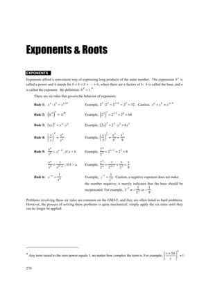Exponents & Roots
EXPONENTS
                                                                                                                        n
Exponents afford a convenient way of expressing long products of the same number. The expression b is
called a power and it stands for b × b × b × … × b, where there are n factors of b. b is called the base, and n
is called the exponent. By definition, b = 1 .*
                                        0


      There are six rules that govern the behavior of exponents:
                                        a +b
      Rule 1: x ⋅ x = x                          Example, 2 ⋅2 = 2               = 2 = 32 . Caution, x + x ≠ x
                  a        b                                  3   2        3+2       5               a   b       a+ b



                (x )  a b
                                                            ( )
                                        ab                        2
      Rule 2:                  =x                Example, 2 3         = 2 3⋅ 2 = 2 6 = 64

      Rule 3:   ( xy )a     = x ⋅y
                                    a        a
                                                 Example, ( 2y ) = 2 ⋅ y = 8y
                                                                  3       3      3       3


                       a
               x xa                                        x  2 x2 x2
      Rule 4:   = a                            Example,       = 2 =
               y y                                         3    3   9

                xa                                          26
      Rule 5:      = x a −b , if a > b.          Example,      = 2 6−3 = 2 3 = 8
                xb                                          23

                xa     1                                    23     1    1   1
                  b = b −a , if b > a.           Example,     6 = 6−3 = 3 =
                x    x                                      2    2     2    8

                               1                                   1
      Rule 6: x − a =                            Example, z−3 =      . Caution, a negative exponent does not make
                               xa                                 z3
                                                 the number negative; it merely indicates that the base should be
                                                                                      1       1
                                                 reciprocated. For example, 3−2 ≠ − 2 or − .
                                                                                     3        9

Problems involving these six rules are common on the GMAT, and they are often listed as hard problems.
However, the process of solving these problems is quite mechanical: simply apply the six rules until they
can no longer be applied.




                                                                                                      0
* Any term raised to the zero power equals 1, no matter how complex the term is. For example,  x + 5π  = 1.
                                                                                               y 

270
 
