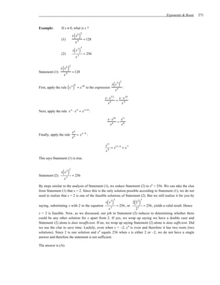 Exponents & Roots   271


Example:          If x ≠ 0, what is x ?


                  (1)
                              ( )
                             x x5
                                        2

                                             = 128
                                    4
                               x

                               ( )
                                        5
                             x x2
                  (2)                       = 256
                                   x3



Statement (1):
                   ( )
                 x x5
                         2

                             = 128
                    x4

                                                                      ( )
                                                                               2
                                                                     x x5
First, apply the rule x  ( ) a b
                                   =x
                                            ab
                                                 to the expression
                                                                          x4
                                                                                   :

                                                              x ⋅ x 5⋅2 x ⋅ x 10
                                                                       =
                                                                 x4       x4

Next, apply the rule x a ⋅ x b = x a +b :

                                                                x ⋅ x10  x11
                                                                        = 4
                                                                  x4      x

                             xa
Finally, apply the rule         = x a −b :
                             xb

                                                              x11
                                                                  = x11−4 = x 7
                                                              x4

This says Statement (1) is true.



                   ( )
                         5
                 x x2
Statement (2):               = 256
                    x3

By steps similar to the analysis of Statement (1), we reduce Statement (2) to x8 = 256. We can take the clue
from Statement (1) that x = 2. Since this is the only solution possible according to Statement (1), we do not
need to realize that x = 2 is one of the feasible solutions of Statement (2). But we still realize it for you by

                                                                ( )                     ( )
                                                                      5                       5
                                                              x x2                     2 22
saying, substituting x with 2 in the equation          = 256 , or        = 256 , yields a valid result. Hence
                                                  x3                23
x = 2 is feasible. Now, as we discussed, our job in Statement (2) reduces to determining whether there
could be any other solution for x apart from 2. If yes, we wrap up saying we have a double case and
Statement (2) alone is data insufficient. If no, we wrap up saying Statement (2) alone is data sufficient. Did
we use the clue to save time. Luckily, even when x = –2, x 8 is even and therefore it has two roots (two
solutions). Since 2 is one solution and x8 equals 256 when x is either 2 or –2, we do not have a single
answer and therefore the statement is not sufficient.

The answer is (A).
 