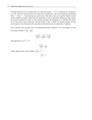 272 GMAT Data Sufficiency Prep Course


    If instead, Statement (2) was analyzed first, we would have gotten x = –2 or +2. Statement (1) can take this
    as a clue. We can be sure that at least one of the clues is feasible here. This can be checked by substituting
    both x = 2 and x = –2 and selecting the feasible ones. Note that at least one would be feasible, lest the
    system wouldn’t be realistic. Apart from this, Statement (1) must as well check whether any other solution
    also exists in Statement (1). Here, no other solution is possible. So, Statement (1) is sufficient. The answer
    is (A). Now, do we need to find more solutions if both –2 and +2 satisfy? No, because whether we have
    more solutions or not, the answer is the same, data insufficient (because we already have 2 solutions).

    Note: Typically, there are many ways of evaluating these types of problems. For this example, we could
                             xa     1
    have begun with Rule 5, b = b −a :
                             x    x

                                                   ( )         (x5 )               (x5 )
                                                         2                   2             2
                                                  x x5
                                                             =                   =
                                                    x4               x 4−1           x3

                        ( a)
                             b
    Then apply Rule 2, x         = x ab :


                                                         ( x 5)
                                                                     2
                                                                             x 10
                                                                 3       =
                                                             x               x3
                                                   a
                                                  x
    Finally, apply the other version of Rule 5,      = x a −b :
                                                  xb
                                                             x 10
                                                                  = x7
                                                             x3
 