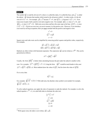 Exponents & Roots    273


ROOTS
The symbol         n
                b is read the nth root of b, where n is called the index, b is called the base, and   is called
the radical.       n
                b denotes that number which raised to the nth power yields b. In other words, a is the nth
root of b if a = b . For example, 9 = 3* because 3 = 9 , and 3 −8 = −2 because ( −2 ) = −8 . Even
              n                                          2                                      3

                                                                                                  4
roots occur in pairs: both a positive root and a negative root. For example, 4 16 = 2 since 2 = 16 , and
   16 = −2 since ( −2 ) = 16 . Odd roots occur alone and have the same sign as the base: 3 −27 = −3 since
 4                     4

( −3) 3 = −27 . If given an even root, you are to assume it is the positive root. However, if you introduce
even roots by solving an equation, then you must consider both the positive and negative roots:
                                                                             x2 = 9

                                                                           x2 = ± 9
                                                                             x = ±3
Square roots and cube roots can be simplified by removing perfect squares and perfect cubes, respectively.
For example,
                                                                8 = 4 ⋅2 = 4 2 = 2 2
                                                           3
                                                               54 = 3 27 ⋅ 2 = 3 27 3 2 = 33 2
                                                                                                        n                        1n
Radicals are often written with fractional exponents. The expression                                        b can be written as b . This can be
generalized as follows:

                                                                             ( b)
                                                                                    m
                                                                  bm n =      n
                                                                                        = n bm


                             ( b)
                                       m
                              n
Usually, the form                          is better when calculating because the part under the radical is smaller in this

                                             ( 27 )
                                                      2
case. For example, 27 2 3 =                   3
                                                          = 32 = 9 . Using the form              n
                                                                                                     b m would be much harder in this case:
27 2 3 = 3 27 2 = 3 729 = 9 . Most students know the value of                              3
                                                                                               27 , but few know the value of    3
                                                                                                                                     729 .


If n is even, then

                                                                         n
                                                                             xn = x

                                  4
For example,           4
                           (−2)       = −2 = 2 . With odd roots, the absolute value symbol is not needed. For example,

    (−2)
           3
3              = 3 −8 = −2 .


To solve radical equations, just apply the rules of exponents to undo the radicals. For example, to solve the
radical equation x 2 3 = 4 , we cube both sides to eliminate the cube root:

                                                                        (x ) 23 3
                                                                                    = 43
                                                                             2
                                                                           x = 64
                                                                          x 2 = 64
                                                                            x =8
                                                                             x = ±8

* With square roots, the index is not written,                      2
                                                                        9= 9.
 