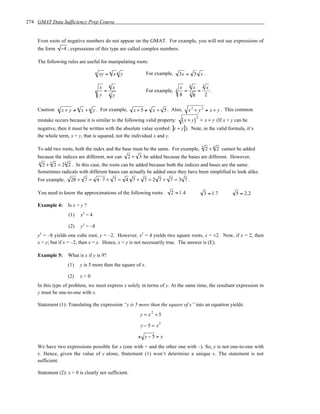 274 GMAT Data Sufficiency Prep Course


    Even roots of negative numbers do not appear on the GMAT. For example, you will not see expressions of
    the form       −4 ; expressions of this type are called complex numbers.

    The following rules are useful for manipulating roots:

                                        n   xy = n x n y           For example,       3x = 3 x .

                                                  n                                         3            3
                                            x         x                               x         x             x
                                        n     =                    For example,   3     =   3
                                                                                                    =           .
                                            y     n   y                               8         8            2

    Caution:   n   x + y ≠ n x + n y . For example,          x + 5 ≠ x + 5 . Also,          x 2 + y 2 ≠ x + y . This common

                                                                                       ( x + y)
                                                                                                    2
    mistake occurs because it is similar to the following valid property:                               = x + y (If x + y can be
    negative, then it must be written with the absolute value symbol: x + y ). Note, in the valid formula, it’s
    the whole term, x + y, that is squared, not the individual x and y.

                                                                                                        3
    To add two roots, both the index and the base must be the same. For example,                             2 + 4 2 cannot be added
    because the indices are different, nor can             2 + 3 be added because the bases are different. However,
     3
      2 + 2 = 2 2 . In this case, the roots can be added because both the indices and bases are the same.
          3         3

    Sometimes radicals with different bases can actually be added once they have been simplified to look alike.
    For example,         28 + 7 = 4 ⋅ 7 + 7 = 4 7 + 7 = 2 7 + 7 = 3 7 .

    You need to know the approximations of the following roots:               2 ≈ 1.4                       3 ≈ 1.7        5 ≈ 2.2

    Example 4:          Is x > y ?
                        (1)   x2 = 4

                        (2)   y3 = –8
    y3 = –8 yields one cube root, y = –2. However, x2 = 4 yields two square roots, x = ±2. Now, if x = 2, then
    x > y; but if x = –2, then x = y. Hence, x > y is not necessarily true. The answer is (E).

    Example 5:          What is x if y is 9?
                        (1)   y is 5 more than the square of x.

                        (2)   x<0
    In this type of problem, we must express x solely in terms of y. At the same time, the resultant expression in
    y must be one-to-one with x.

    Statement (1): Translating the expression “y is 5 more than the square of x” into an equation yields:
                                                                y = x +5
                                                                     2


                                                                y − 5 = x2

                                                               ± y−5= x
    We have two expressions possible for x (one with + and the other one with –). So, y is not one-to-one with
    x. Hence, given the value of y alone, Statement (1) won’t determine a unique x. The statement is not
    sufficient.

    Statement (2): x < 0 is clearly not sufficient.
 