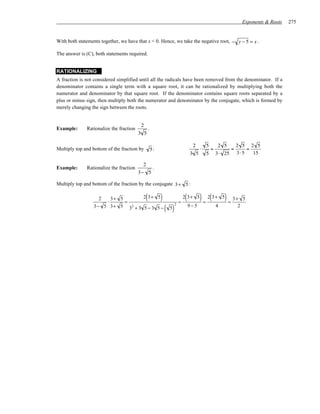 Exponents & Roots   275


With both statements together, we have that x < 0. Hence, we take the negative root, − y − 5 = x .

The answer is (C), both statements required.


RATIONALIZING
A fraction is not considered simplified until all the radicals have been removed from the denominator. If a
denominator contains a single term with a square root, it can be rationalized by multiplying both the
numerator and denominator by that square root. If the denominator contains square roots separated by a
plus or minus sign, then multiply both the numerator and denominator by the conjugate, which is formed by
merely changing the sign between the roots.


                                          2
Example:      Rationalize the fraction            .
                                         3 5

                                                                                    2        5       2 5         2 5 2 5
Multiply top and bottom of the fraction by            5:                                 ⋅       =           =        =
                                                                                  3 5        5       3⋅ 25       3⋅ 5   15

                                           2
Example:      Rationalize the fraction        .
                                         3− 5

Multiply top and bottom of the fraction by the conjugate 3 + 5 :

                   2
                     ⋅
                       3+ 5
                            =
                                  2 3+ 5      (            )              =
                                                                              (
                                                                              2 3+ 5     ) = 2(3+ 5) = 3+            5

                                                               ( 5)               9− 5
                                                                      2
                 3− 5 3+ 5 32 + 3 5 − 3 5 −                                                          4           2
 