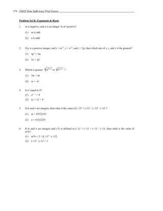 276 GMAT Data Sufficiency Prep Course


    Problem Set K: Exponents & Roots

    1.   m is negative, and n is an integer. Is mn positive?

         (1)   m is odd.

         (2)   n is odd.


    2.   If p is a positive integer, and x = m1/3, y = n1/2, and z = 2p, then which one of x, y, and z is the greatest?

         (1)   4p3 = 5m

         (2)   5n = 3p2


    3.   Which is greater:    m
                                  4 m +n or   n
                                                  3m +n ?

         (1)   3m = 4n

         (2)   m = –4


    4.   Is ax equal to 4?
         (1)   ax + 1 = 4
         (2)   (a + 1)x = 4


    5.   If m and n are integers, then what is the value of (–1)m + (–1)n + (–1)m · (–1)n ?

         (1)   m = 23522101

         (2)   n = 63522251


    6.   If m and n are integers and x*y is defined as (–1)x + (–1)y + (–1)x · (–1)y, then what is the value of
         m*n?
         (1)   m*n = 2 + [(–1)m · (–1)n]
         (2)   (–1)m · (–1)n = 1
 
