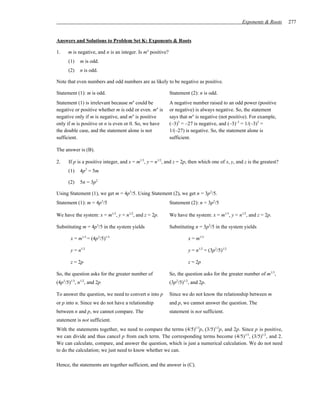 Exponents & Roots     277


Answers and Solutions to Problem Set K: Exponents & Roots

1.    m is negative, and n is an integer. Is mn positive?
      (1)    m is odd.
      (2)    n is odd.

Note that even numbers and odd numbers are as likely to be negative as positive.

Statement (1): m is odd.                                    Statement (2): n is odd.
                                       n
Statement (1) is irrelevant because m could be              A negative number raised to an odd power (positive
negative or positive whether m is odd or even. mn is        or negative) is always negative. So, the statement
negative only if m is negative, and mn is positive          says that mn is negative (not positive). For example,
only if m is positive or n is even or 0. So, we have        (–3)3 = –27 is negative, and (–3)–3 = 1/(–3)3 =
the double case, and the statement alone is not             1/(–27) is negative. So, the statement alone is
sufficient.                                                 sufficient.

The answer is (B).

2.    If p is a positive integer, and x = m1/3, y = n1/2, and z = 2p, then which one of x, y, and z is the greatest?
      (1)    4p3 = 5m

      (2)    5n = 3p2

Using Statement (1), we get m = 4p3/5. Using Statement (2), we get n = 3p2/5.
Statement (1): m = 4p3/5                                    Statement (2): n = 3p2/5

We have the system: x = m1/3, y = n1/2, and z = 2p.         We have the system: x = m1/3, y = n1/2, and z = 2p.

Substituting m = 4p3/5 in the system yields                 Substituting n = 3p2/5 in the system yields

       x = m1/3 = (4p3/5)1/3                                         x = m1/3

       y = n1/2                                                      y = n1/2 = (3p2/5)1/2

       z = 2p                                                        z = 2p

So, the question asks for the greater number of             So, the question asks for the greater number of m1/3,
(4p3/5)1/3, n1/2, and 2p.                                   (3p2/5)1/2, and 2p.

To answer the question, we need to convert n into p         Since we do not know the relationship between m
or p into n. Since we do not have a relationship            and p, we cannot answer the question. The
between n and p, we cannot compare. The                     statement is not sufficient.
statement is not sufficient.
With the statements together, we need to compare the terms (4/5)1/3p, (3/5)1/2p, and 2p. Since p is positive,
we can divide and thus cancel p from each term. The corresponding terms become (4/5)1/3, (3/5)1/2, and 2.
We can calculate, compare, and answer the question, which is just a numerical calculation. We do not need
to do the calculation; we just need to know whether we can.

Hence, the statements are together sufficient, and the answer is (C).
 