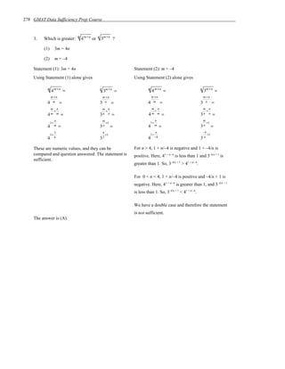 278 GMAT Data Sufficiency Prep Course



    3.   Which is greater:   m
                                 4 m +n or   n
                                                 3m +n ?

         (1)     3m = 4n

         (2)     m = –4

    Statement (1): 3m = 4n                                      Statement (2): m = –4
    Using Statement (1) alone gives                             Using Statement (2) alone gives

           m
               4 m +n =                          n
                                                     3m +n =
                                                                         m
                                                                             4 m +n =                        n
                                                                                                                 3m +n =
               m +n                                  m +n                    m +n                                m +n
           4    m     =                          3    n     =            4    m     =                        3    n     =
            m n                                      m n                  m n                                 m n
             +                                        +                    +                                   +
           4m m       =                          3n     n   =            4m m           =                    3n n       =
               n                                  m                          n                                m
            1+                                      +1                    1+                                    +1
           4 m        =                          3n         =            4 m        =                        3n         =
               3                                  4                          n                                −4
            1+                                      +1                    1+                                     +1
           4 4                                   33                      4 −4                                3n

    These are numeric values, and they can be                   For n > 4, 1 + n/–4 is negative and 1 + –4/n is
    compared and question answered. The statement is            positive. Here, 41 + n/–4 is less than 1 and 3–4/n + 1 is
    sufficient.
                                                                greater than 1. So, 3–4/n + 1 > 41 + n/–4.

                                                                For 0 < n < 4, 1 + n/–4 is positive and –4/n + 1 is
                                                                negative. Here, 41 + n/–4 is greater than 1, and 3–4/n + 1
                                                                is less than 1. So, 3–4/n + 1 < 41 + n/–4.

                                                                We have a double case and therefore the statement
                                                                is not sufficient.
    The answer is (A).
 