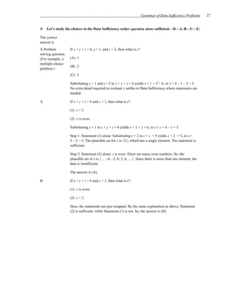 Grammar of Data Sufficiency Problems   27


    Let’s study the choices in the Data Sufficiency order: question alone sufficient—D—A, B—C—E:

The correct
answer is
A Problem           If x + y + z = 6, y = 1, and z = 2, then what is x?
solving question.
(For example, a     (A) 1
multiple-choice
                    (B) 2
problem.)
                    (C) 3

                    Substituting y = 1 and z = 2 in x + y + z = 6 yields x + 1 + 2 = 6, or x = 6 – 1 – 2 = 3.
                    No extra detail required to evaluate x unlike in Data Sufficiency where statements are
                    needed.

A                   If x + y + z = 6 and y = 1, then what is x?

                    (1) z = 2

                    (2) x is even.

                    Substituting y = 1 in x + y + z = 6 yields x + 1 + z = 6, or x + z = 6 – 1 = 5.

                    Step 1: Statement (1) alone: Substituting z = 2 in x + z = 5 yields x + 2 = 5, or x =
                    5 – 2 = 3. The plausible set for x is {3}, which has a single element. The statement is
                    sufficient.

                    Step 2: Statement (2) alone: x is even. There are many even numbers. So, the
                    plausible set of x is {… –4, –2, 0, 2, 4, …}. Since there is more than one element, the
                    data is insufficient.

                    The answer is (A).

B                   If x + y + z = 6 and y = 1, then what is x?

                    (1) x is even.

                    (2) z = 2

                    Here, the statements are just swapped. By the same explanation as above, Statement
                    (2) is sufficient, while Statement (1) is not. So, the answer is (B).
 