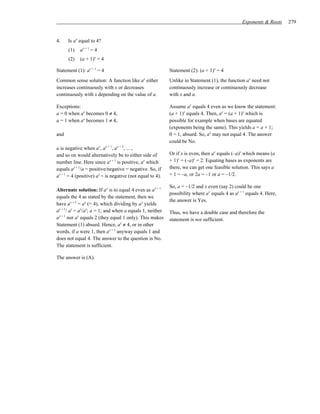 Exponents & Roots    279


4.    Is ax equal to 4?
      (1)   ax + 1 = 4
      (2)   (a + 1)x = 4

Statement (1): ax + 1 = 4                                  Statement (2): (a + 1)x = 4
Common sense solution: A function like ax either           Unlike in Statement (1), the function ax need not
increases continuously with x or decreases                 continuously increase or continuously decrease
continuously with x depending on the value of a.           with x and a.

Exceptions:                                                Assume ax equals 4 even as we know the statement:
a = 0 when ax becomes 0 ≠ 4,                               (a + 1)x equals 4. Then, ax = (a + 1)x which is
a = 1 when ax becomes 1 ≠ 4,                               possible for example when bases are equated
                                                           (exponents being the same). This yields a = a + 1;
and                                                        0 = 1, absurd. So, ax may not equal 4. The answer
                                                           could be No.
a is negative when ax, ax + 1, ax + 2, ... ,
and so on would alternatively be to either side of         Or if x is even, then ax equals (–a)x which means (a
number line. Here since ax + 1 is positive, ax which       + 1)x = (–a)x = 2. Equating bases as exponents are
equals ax + 1/a = positive/negative = negative. So, if     there, we can get one feasible solution. This says a
ax + 1 = 4 (positive) ax = is negative (not equal to 4).   + 1 = –a, or 2a = –1 or a = –1/2.

                                                           So, a = –1/2 and x even (say 2) could be one
Alternate solution: If ax is to equal 4 even as ax + 1
                                                           possibility where ax equals 4 as ax + 1 equals 4. Here,
equals the 4 as stated by the statement, then we
                                                           the answer is Yes.
have ax + 1 = ax (= 4), which dividing by ax yields
ax + 1/ ax = ax/ax; a = 1; and when a equals 1, neither    Thus, we have a double case and therefore the
ax + 1 nor ax equals 2 (they equal 1 only). This makes     statement is not sufficient.
Statement (1) absurd. Hence, ax ≠ 4, or in other
words, if a were 1, then ax + 1 anyway equals 1 and
does not equal 4. The answer to the question is No.
The statement is sufficient.

The answer is (A).
 