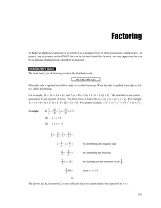 Factoring
To factor an algebraic expression is to rewrite it as a product of two or more expressions, called factors. In
general, any expression on the GMAT that can be factored should be factored, and any expression that can
be un-factored (multiplied out) should be un-factored.


DISTRIBUTIVE RULE
The most basic type of factoring involves the distributive rule:

                                                ax + ay = a(x + y)

When this rule is applied from left to right, it is called factoring. When the rule is applied from right to left,
it is called distributing.

For example, 3h + 3k = 3(h + k), and 5xy + 45x = 5xy + 9⋅ 5x = 5x ( y + 9) . The distributive rule can be
generalized to any number of terms. For three terms, it looks like ax + ay + az = a(x + y + z). For example,
                                                                                                   (             )
2x + 4y + 8 = 2x + 2⋅ 2y + 2 ⋅ 4 = 2( x + 2y + 4 ) . For another example, x 2 y 2 + xy3 + y 5 = y 2 x 2 + xy + y 3 .

                       y       x
Example:        Is  x −  −  y −  = 11?
                       3       3
                (1)     x–y=9

                (2)     x + y = 11


                           y      x
                        x −  − y −  =
                           3      3

                                  y    x
                             x−     −y+ =              by distributing the negative sign
                                  3    3

                                  4   4
                                    x− y=              by combining the fractions
                                  3   3
                                  4                                                           4
                                    (x − y) =          by factoring out the common factor
                                  3                                                           3

                                     4
                                       (9 ) =          since x – y = 9
                                     3

                                           12

The answer is (A), Statement (2) is not sufficient since we cannot reduce the expression to x + y.



                                                                                                               281
 