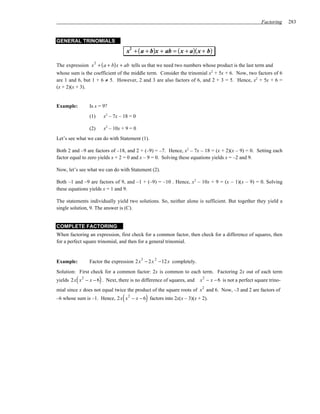 Factoring    283


GENERAL TRINOMIALS

                                        x2 + ( a + b)x + ab = ( x + a)( x + b)

The expression x + ( a + b) x + ab tells us that we need two numbers whose product is the last term and
                   2

whose sum is the coefficient of the middle term. Consider the trinomial x2 + 5x + 6. Now, two factors of 6
are 1 and 6, but 1 + 6 ≠ 5. However, 2 and 3 are also factors of 6, and 2 + 3 = 5. Hence, x2 + 5x + 6 =
(x + 2)(x + 3).


Example:         Is x = 9?
                 (1)       x2 – 7x – 18 = 0

                 (2)       x2 – 10x + 9 = 0
Let’s see what we can do with Statement (1).

Both 2 and –9 are factors of –18, and 2 + (–9) = –7. Hence, x2 – 7x – 18 = (x + 2)(x – 9) = 0. Setting each
factor equal to zero yields x + 2 = 0 and x – 9 = 0. Solving these equations yields x = –2 and 9.

Now, let’s see what we can do with Statement (2).

Both –1 and –9 are factors of 9, and –1 + (–9) = –10 . Hence, x 2 – 10x + 9 = (x – 1)(x – 9) = 0. Solving
these equations yields x = 1 and 9.

The statements individually yield two solutions. So, neither alone is sufficient. But together they yield a
single solution, 9. The answer is (C).


COMPLETE FACTORING
When factoring an expression, first check for a common factor, then check for a difference of squares, then
for a perfect square trinomial, and then for a general trinomial.


                                              3       2
Example:         Factor the expression 2 x − 2 x −12 x completely.
Solution: First check for a common factor: 2x is common to each term. Factoring 2x out of each term
         (             )
yields 2x x − x − 6 . Next, there is no difference of squares, and
             2
                                                                        x 2 − x − 6 is not a perfect square trino-
                                                                         2
mial since x does not equal twice the product of the square roots of x and 6. Now, –3 and 2 are factors of
                                    (             )
–6 whose sum is –1. Hence, 2x x − x − 6 factors into 2x(x – 3)(x + 2).
                                        2
 