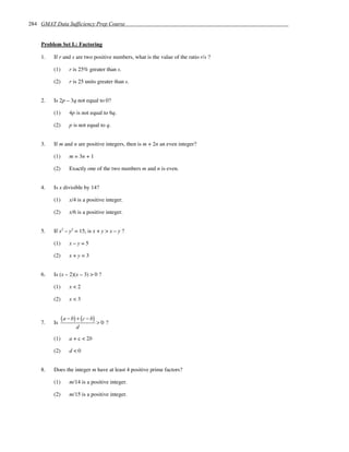 284 GMAT Data Sufficiency Prep Course


    Problem Set L: Factoring

    1.   If r and s are two positive numbers, what is the value of the ratio r/s ?

         (1)       r is 25% greater than s.

         (2)       r is 25 units greater than s.


    2.   Is 2p – 3q not equal to 0?

         (1)       4p is not equal to 6q.

         (2)       p is not equal to q.


    3.   If m and n are positive integers, then is m + 2n an even integer?

         (1)       m = 3n + 1

         (2)       Exactly one of the two numbers m and n is even.


    4.   Is x divisible by 14?

         (1)       x/4 is a positive integer.

         (2)       x/6 is a positive integer.


    5.   If x2 – y2 = 15, is x + y > x – y ?

         (1)       x–y=5

         (2)       x+y=3


    6.   Is (x – 2)(x – 3) > 0 ?

         (1)       x<2

         (2)       x<3



    7.   Is
               ( a − b) + (c − b) > 0 ?
                      d

         (1)       a + c < 2b

         (2)       d<0


    8.   Does the integer m have at least 4 positive prime factors?

         (1)       m/14 is a positive integer.

         (2)       m/15 is a positive integer.
 