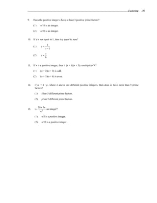 Factoring    285


9.    Does the positive integer n have at least 3 positive prime factors?

      (1)      n/10 is an integer.

      (2)      n/30 is an integer.


10.   If x is not equal to 1, then is y equal to zero?

                       1
      (1)       y=
                     x −1

                     x
      (2)       y=
                     6


11.   If n is a positive integer, then is (n + 1)(n + 3) a multiple of 4?

      (1)      (n + 2)(n + 4) is odd.

      (2)      (n + 3)(n + 6) is even.


12.    If m = k ⋅ p, where k and m are different positive integers, then does m have more than 5 prime
       factors?

       (1)      k has 5 different prime factors.

       (2)      p has 5 different prime factors.


             50 + 5n
13.    Is            an integer?
               n2

       (1)      n/5 is a positive integer.

       (2)      n/10 is a positive integer.
 