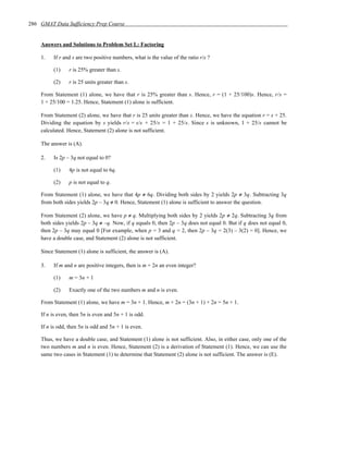 286 GMAT Data Sufficiency Prep Course


    Answers and Solutions to Problem Set L: Factoring

    1.   If r and s are two positive numbers, what is the value of the ratio r/s ?

         (1)     r is 25% greater than s.

         (2)     r is 25 units greater than s.

    From Statement (1) alone, we have that r is 25% greater than s. Hence, r = (1 + 25/100)s. Hence, r/s =
    1 + 25/100 = 1.25. Hence, Statement (1) alone is sufficient.

    From Statement (2) alone, we have that r is 25 units greater than s. Hence, we have the equation r = s + 25.
    Dividing the equation by s yields r/s = s/s + 25/s = 1 + 25/s. Since s is unknown, 1 + 25/s cannot be
    calculated. Hence, Statement (2) alone is not sufficient.

    The answer is (A).

    2.   Is 2p – 3q not equal to 0?

         (1)     4p is not equal to 6q.

         (2)     p is not equal to q.

    From Statement (1) alone, we have that 4p ≠ 6q. Dividing both sides by 2 yields 2p ≠ 3q. Subtracting 3q
    from both sides yields 2p – 3q ≠ 0. Hence, Statement (1) alone is sufficient to answer the question.

    From Statement (2) alone, we have p ≠ q. Multiplying both sides by 2 yields 2p ≠ 2q. Subtracting 3q from
    both sides yields 2p – 3q ≠ –q. Now, if q equals 0, then 2p – 3q does not equal 0. But if q does not equal 0,
    then 2p – 3q may equal 0 [For example, when p = 3 and q = 2, then 2p – 3q = 2(3) – 3(2) = 0]. Hence, we
    have a double case, and Statement (2) alone is not sufficient.

    Since Statement (1) alone is sufficient, the answer is (A).

    3.   If m and n are positive integers, then is m + 2n an even integer?

         (1)     m = 3n + 1

         (2)     Exactly one of the two numbers m and n is even.

    From Statement (1) alone, we have m = 3n + 1. Hence, m + 2n = (3n + 1) + 2n = 5n + 1.

    If n is even, then 5n is even and 5n + 1 is odd.

    If n is odd, then 5n is odd and 5n + 1 is even.

    Thus, we have a double case, and Statement (1) alone is not sufficient. Also, in either case, only one of the
    two numbers m and n is even. Hence, Statement (2) is a derivation of Statement (1). Hence, we can use the
    same two cases in Statement (1) to determine that Statement (2) alone is not sufficient. The answer is (E).
 