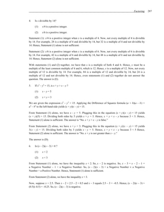 Factoring     287


4.   Is x divisible by 14?

     (1)    x/4 is a positive integer.

     (2)    x/6 is a positive integer.

Statement (1): x/4 is a positive integer when x is a multiple of 4. Now, not every multiple of 4 is divisible
by 14. For example, 28 is a multiple of 4 and divisible by 14, but 32 is a multiple of 4 and not divisible by
14. Hence, Statement (1) alone is not sufficient.

Statement (2): x/6 is a positive integer when x is a multiple of 6. Now, not every multiple of 6 is divisible
by 14. For example, 42 is a multiple of 6 and divisible by 14, but 48 is a multiple of 6 and not divisible by
14. Hence, Statement (2) alone is not sufficient.

With statements (1) and (2) together, we have that x is a multiple of both 4 and 6. Hence, x must be a
multiple of the least common multiple of 4 and 6, which is 12. Hence, x is a multiple of 12. Now, not every
multiple of 12 is divisible by 14. For example, 84 is a multiple of 12 and divisible by 14, but 24 is a
multiple of 12 and not divisible by 14. Hence, even statements (1) and (2) together do not answer the
question. The answer is (E).

5.   If x2 – y2 = 15, is x + y > x – y ?

     (1)    x–y=5

     (2)    x+y=3

We are given the expression x2 – y 2 = 15. Applying the Difference of Squares formula (a + b)(a – b ) =
a2 – b2 to the left-hand side yields (x + y)(x – y) = 15.

From Statement (1) alone, we have x – y = 5. Plugging this in the equation (x + y)(x – y) = 15 yields
(x + y)(5) = 15. Dividing both sides by 5 yields x + y = 3. Hence, x + y < x – y because 3 < 5. Hence,
Statement (1) alone is sufficient. The answer is “No. x + y > x – y is false.”

From Statement (2) alone, we have x + y = 3. Plugging this in the equation (x + y)(x – y) = 15 yields
3(x – y) = 15. Dividing both sides by 3 yields x – y = 5. Hence, x + y < x – y because 3 < 5 Hence,
Statement (2) alone is sufficient. The answer is “No. x + y is not greater than x – y.”

The answer is (D).

6.   Is (x – 2)(x – 3) > 0 ?

     (1)    x<2

     (2)    x<3

From Statement (1) alone, we have the inequality x < 2. So, x – 2 is negative. So, x – 3 = x – 2 – 1 =
a Negative Number – 1 = a Negative Number. So, (x – 2)(x – 3) = a Negative Number × a Negative
Number = a Positive Number. Hence, Statement (1) alone is sufficient.

From Statement (2) alone, we have the inequality x < 3.

Now, suppose x = 2.5. Then x – 2 = 2.5 – 2 = 0.5 and x – 3 equals 2.5 – 3 = –0.5. Hence, (x – 2)(x – 3) =
(0.5)(–0.5) = –0.25. So, (x – 2)(x – 3) is negative.
 