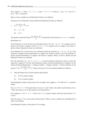 288 GMAT Data Sufficiency Prep Course


    Now, suppose x = 1. Then x – 2 = 1 – 2 = –1, and x – 3 = 1 – 3 = –2. Hence, (x – 2)(x – 3) = (–1)(–2) = 2.
    So, (x – 2)(x – 3) is positive.

    Hence, we have a double case, and Statement (2) alone is not sufficient.

    The answer is (A), Statement (1) alone sufficient and Statement (2) alone not sufficient.


    7.   Is
               ( a − b) + (c − b) > 0 ?
                      d

         (1)       a + c < 2b

         (2)       d<0

    The question is about the fraction
                                          ( a − b) + (c − b) . The numerator of the fraction is (a – b) + (c – b) and the
                                                 d
    denominator is d.

    From Statement (1), we do not have any information about d. So, if (a – b) + (c – b) is negative and d is
    positive, the fraction is negative; and if (a – b) + (c – b) is negative and d is negative, the fraction is
    positive. Hence, Statement (1) alone is not sufficient.

    From Statement (2), we do not have any information about the numerator (a – b) + (c – b). So, if the
    numerator is negative and the denominator d is negative, the fraction is positive; and if the numerator is
    positive and the denominator d is negative, the fraction is negative. Hence, we have a double case and
    Statement (2) alone is not sufficient.

    Now, the numerator is (a – b) + (c – b) = a + c – 2b and according to Statement (1) alone, we have the
    expression is negative (< 0). Now, from statement (2) alone, we have the denominator d is negative. So, the
    fraction Numerator/Denominator = a Negative Number ÷ a Negative Number = a Positive Number. So, the

    answer is “Yes.
                    ( a − b) + (c − b) > 0 ”. Hence, the answer is (C), the statements together are sufficient.
                             d

    8.   Does the integer m have at least 4 positive prime factors?

         (1)       m/14 is a positive integer.

         (2)       m/15 is a positive integer.

    From Statement (1) alone, we have that m/14 is an integer. Now, suppose m = 42. Then m/14 = 3, a positive
    integer.

    Now, m = 42 = 2 ⋅ 3 ⋅ 7. The prime factors of m are 2, 3, and 7. Hence, the number of prime factors of m is
    3. Here, the answer is “No. m does not have even 4 prime factors.”

    Now, suppose m = 210 = 2 ⋅ 3 ⋅ 5 ⋅ 7. Here, m/14 = 3 ⋅ 5, a positive integer, and m has 4 prime factors: 2, 3,
    5, and 7.

    Here, the answer is “Yes. m has exactly 4 prime factors.” Hence, we have a double case, and Statement (1)
    alone is not sufficient.

    From Statement (2) alone, we have that m/15 is an integer.
 